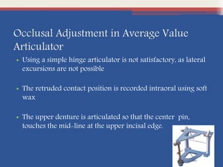 Occlusal Adjustment in Average Value
Articulator
• Using a simple hinge articulator is not satisfactory, as lateral
excursions are not possible
• The retruded contact position is recorded intraoral using soft
wax
• The upper denture is articulated so that the center pin,
touches the mid-line at the upper incisal edge.
 
