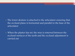 • The lower denture is attached to the articulator ensuring that
the occlusal plane is horizontal and parallel to the base of the
articulator
• When the plaster has set, the wax is removed between the
occlusal surfaces of the teeth and the occlusal adjustment is
carried out
 