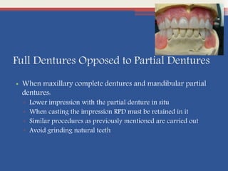 Full Dentures Opposed to Partial Dentures
• When maxillary complete dentures and mandibular partial
dentures:
▫ Lower impression with the partial denture in situ
▫ When casting the impression RPD must be retained in it
▫ Similar procedures as previously mentioned are carried out
▫ Avoid grinding natural teeth
 