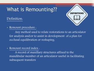 What is Remounting??
Definition:
• Remount procedure :
Any method used to relate restorations to an articulator
for analysis and/or to assist in development of a plan for
occlusal equilibration or reshaping.
• Remount record index :
A record of maxillary structures affixed to the
mandibular member of an articulator useful in facilitating
subsequent transfers
 
