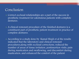 Conclusion
• Correct occlusal relationships are a part of the success in
prosthetic treatment for edentulous patients with complete
dentures.
• A clinical remount procedure of the finished dentures is a
constituent part of prosthetic patient treatment in practice of
complete dentures.
• According to a study done by Kamal Shigli et al the results
indicated that the laboratory and clinical remount
procedures,along with occlusal corrections, reduced the
number of areas of tissue irritation, postinsertion visits, pain
during mastication and swallowing, and discomfort during
mastication, and enhanced the comfort of the patient
 