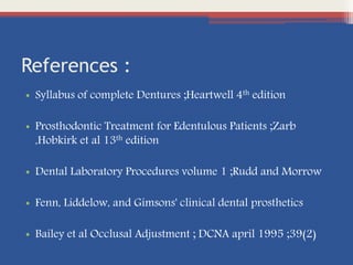 References :
• Syllabus of complete Dentures ;Heartwell 4th edition
• Prosthodontic Treatment for Edentulous Patients ;Zarb
,Hobkirk et al 13th edition
• Dental Laboratory Procedures volume 1 ;Rudd and Morrow
• Fenn, Liddelow, and Gimsons' clinical dental prosthetics
• Bailey et al Occlusal Adjustment ; DCNA april 1995 ;39(2)
 