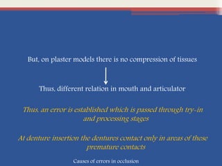 But, on plaster models there is no compression of tissues
Thus, different relation in mouth and articulator
Thus, an error is established which is passed through try-in
and processing stages
At denture insertion the dentures contact only in areas of these
premature contacts
Causes of errors in occlusion
 