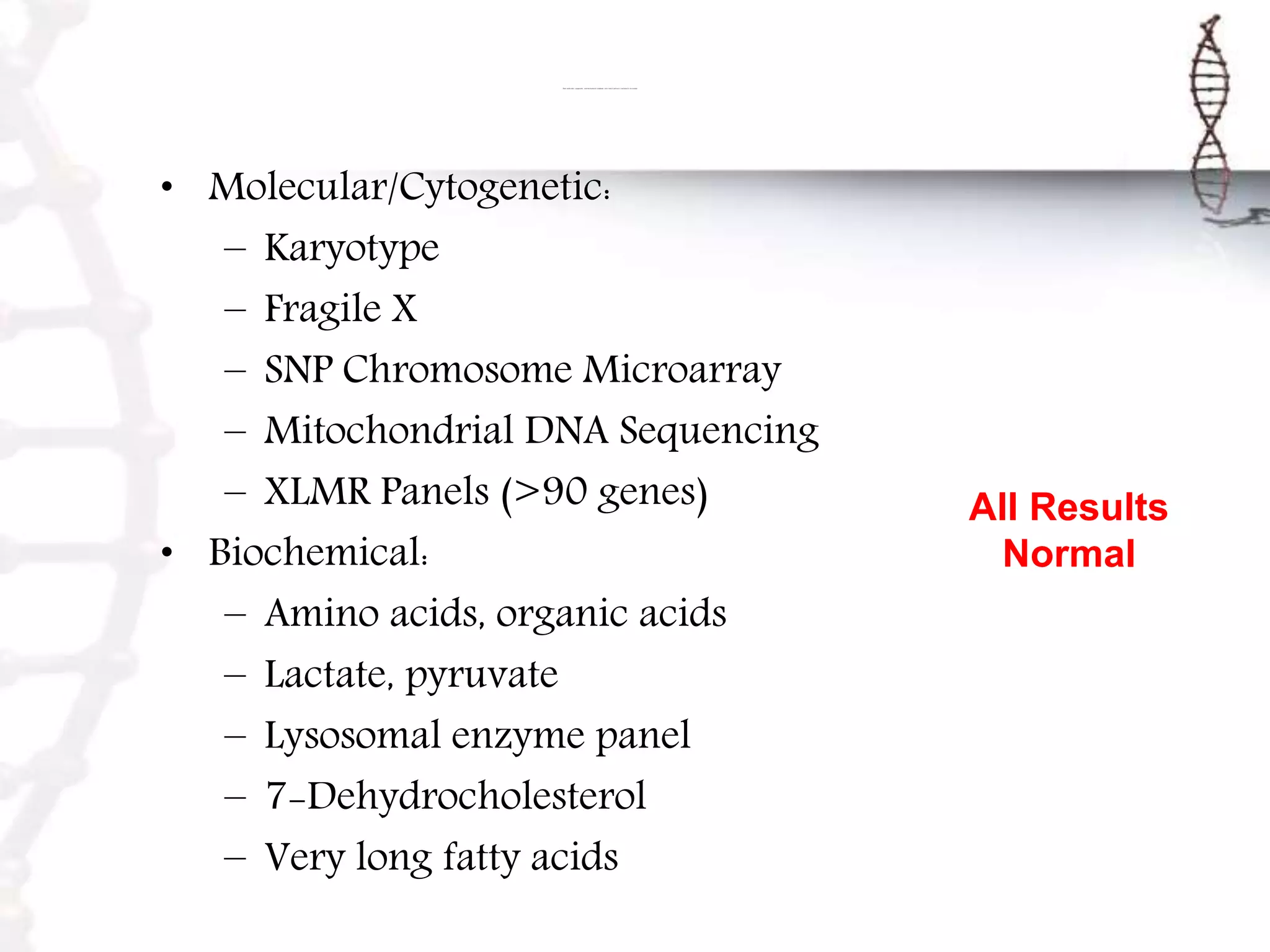Their molecular, cytogenetic, and biochemical conditions were tested and were concluded to be normal .
• Molecular/Cytogenetic:
– Karyotype
– Fragile X
– SNP Chromosome Microarray
– Mitochondrial DNA Sequencing
– XLMR Panels (>90 genes)
• Biochemical:
– Amino acids, organic acids
– Lactate, pyruvate
– Lysosomal enzyme panel
– 7-Dehydrocholesterol
– Very long fatty acids
All Results
Normal
 