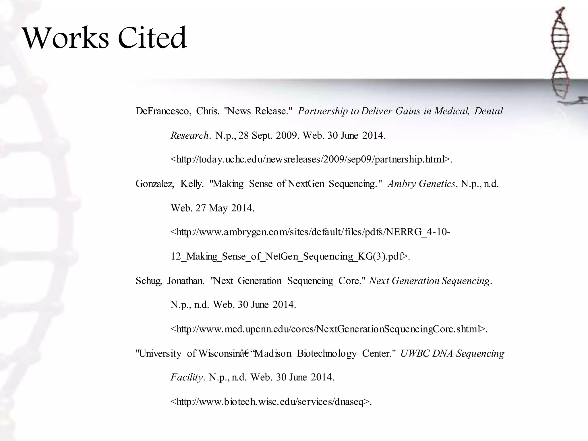 Works Cited
DeFrancesco, Chris. "News Release." Partnership to Deliver Gains in Medical, Dental
Research. N.p., 28 Sept. 2009. Web. 30 June 2014.
<http://today.uchc.edu/newsreleases/2009/sep09/partnership.html>.
Gonzalez, Kelly. "Making Sense of NextGen Sequencing." Ambry Genetics. N.p., n.d.
Web. 27 May 2014.
<http://www.ambrygen.com/sites/default/files/pdfs/NERRG_4-10-
12_Making_Sense_of_NetGen_Sequencing_KG(3).pdf>.
Schug, Jonathan. "Next Generation Sequencing Core." Next Generation Sequencing.
N.p., n.d. Web. 30 June 2014.
<http://www.med.upenn.edu/cores/NextGenerationSequencingCore.shtml>.
"University of Wisconsinâ€“Madison Biotechnology Center." UWBC DNA Sequencing
Facility. N.p., n.d. Web. 30 June 2014.
<http://www.biotech.wisc.edu/services/dnaseq>.
 