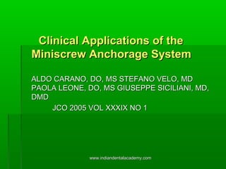 Clinical Applications of theClinical Applications of the
Miniscrew Anchorage SystemMiniscrew Anchorage System
ALDO CARANO, DO, MS STEFANO VELO, MDALDO CARANO, DO, MS STEFANO VELO, MD
PAOLA LEONE, DO, MS GIUSEPPE SICILIANI, MD,PAOLA LEONE, DO, MS GIUSEPPE SICILIANI, MD,
DMDDMD
JCO 2005 VOL XXXIX NO 1JCO 2005 VOL XXXIX NO 1
www.indiandentalacademy.comwww.indiandentalacademy.com
 