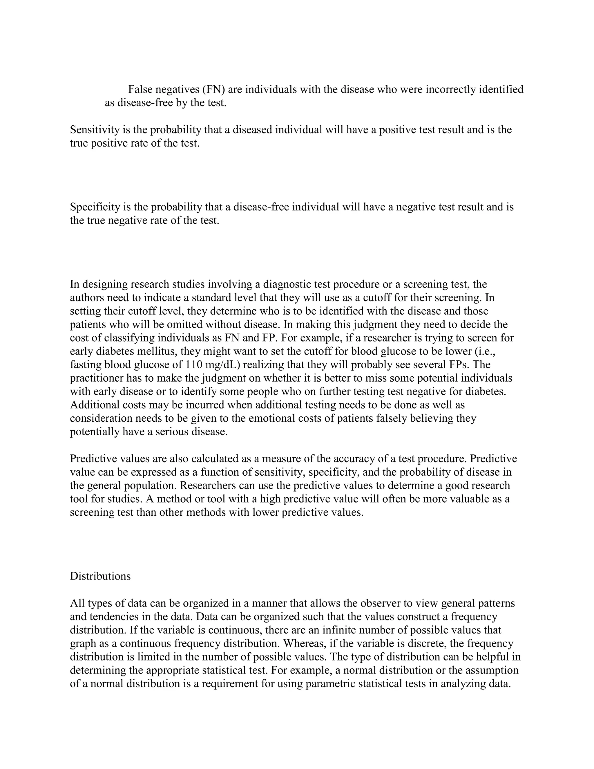 False negatives (FN) are individuals with the disease who were incorrectly identified
       as disease-free by the test.

Sensitivity is the probability that a diseased individual will have a positive test result and is the
true positive rate of the test.




Specificity is the probability that a disease-free individual will have a negative test result and is
the true negative rate of the test.




In designing research studies involving a diagnostic test procedure or a screening test, the
authors need to indicate a standard level that they will use as a cutoff for their screening. In
setting their cutoff level, they determine who is to be identified with the disease and those
patients who will be omitted without disease. In making this judgment they need to decide the
cost of classifying individuals as FN and FP. For example, if a researcher is trying to screen for
early diabetes mellitus, they might want to set the cutoff for blood glucose to be lower (i.e.,
fasting blood glucose of 110 mg/dL) realizing that they will probably see several FPs. The
practitioner has to make the judgment on whether it is better to miss some potential individuals
with early disease or to identify some people who on further testing test negative for diabetes.
Additional costs may be incurred when additional testing needs to be done as well as
consideration needs to be given to the emotional costs of patients falsely believing they
potentially have a serious disease.

Predictive values are also calculated as a measure of the accuracy of a test procedure. Predictive
value can be expressed as a function of sensitivity, specificity, and the probability of disease in
the general population. Researchers can use the predictive values to determine a good research
tool for studies. A method or tool with a high predictive value will often be more valuable as a
screening test than other methods with lower predictive values.




Distributions

All types of data can be organized in a manner that allows the observer to view general patterns
and tendencies in the data. Data can be organized such that the values construct a frequency
distribution. If the variable is continuous, there are an infinite number of possible values that
graph as a continuous frequency distribution. Whereas, if the variable is discrete, the frequency
distribution is limited in the number of possible values. The type of distribution can be helpful in
determining the appropriate statistical test. For example, a normal distribution or the assumption
of a normal distribution is a requirement for using parametric statistical tests in analyzing data.
 