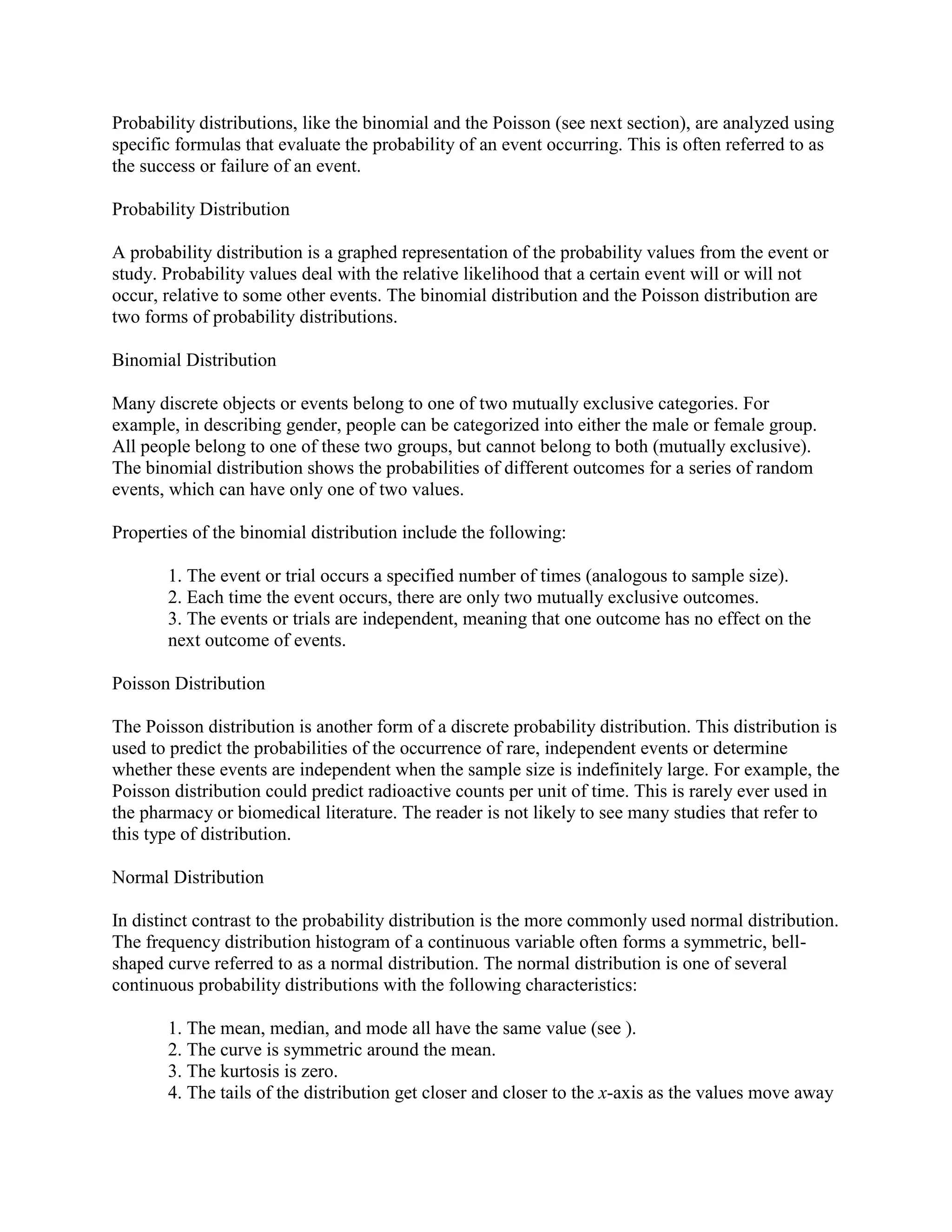Probability distributions, like the binomial and the Poisson (see next section), are analyzed using
specific formulas that evaluate the probability of an event occurring. This is often referred to as
the success or failure of an event.

Probability Distribution

A probability distribution is a graphed representation of the probability values from the event or
study. Probability values deal with the relative likelihood that a certain event will or will not
occur, relative to some other events. The binomial distribution and the Poisson distribution are
two forms of probability distributions.

Binomial Distribution

Many discrete objects or events belong to one of two mutually exclusive categories. For
example, in describing gender, people can be categorized into either the male or female group.
All people belong to one of these two groups, but cannot belong to both (mutually exclusive).
The binomial distribution shows the probabilities of different outcomes for a series of random
events, which can have only one of two values.

Properties of the binomial distribution include the following:

       1. The event or trial occurs a specified number of times (analogous to sample size).
       2. Each time the event occurs, there are only two mutually exclusive outcomes.
       3. The events or trials are independent, meaning that one outcome has no effect on the
       next outcome of events.

Poisson Distribution

The Poisson distribution is another form of a discrete probability distribution. This distribution is
used to predict the probabilities of the occurrence of rare, independent events or determine
whether these events are independent when the sample size is indefinitely large. For example, the
Poisson distribution could predict radioactive counts per unit of time. This is rarely ever used in
the pharmacy or biomedical literature. The reader is not likely to see many studies that refer to
this type of distribution.

Normal Distribution

In distinct contrast to the probability distribution is the more commonly used normal distribution.
The frequency distribution histogram of a continuous variable often forms a symmetric, bell-
shaped curve referred to as a normal distribution. The normal distribution is one of several
continuous probability distributions with the following characteristics:

       1. The mean, median, and mode all have the same value (see ).
       2. The curve is symmetric around the mean.
       3. The kurtosis is zero.
       4. The tails of the distribution get closer and closer to the x-axis as the values move away
 