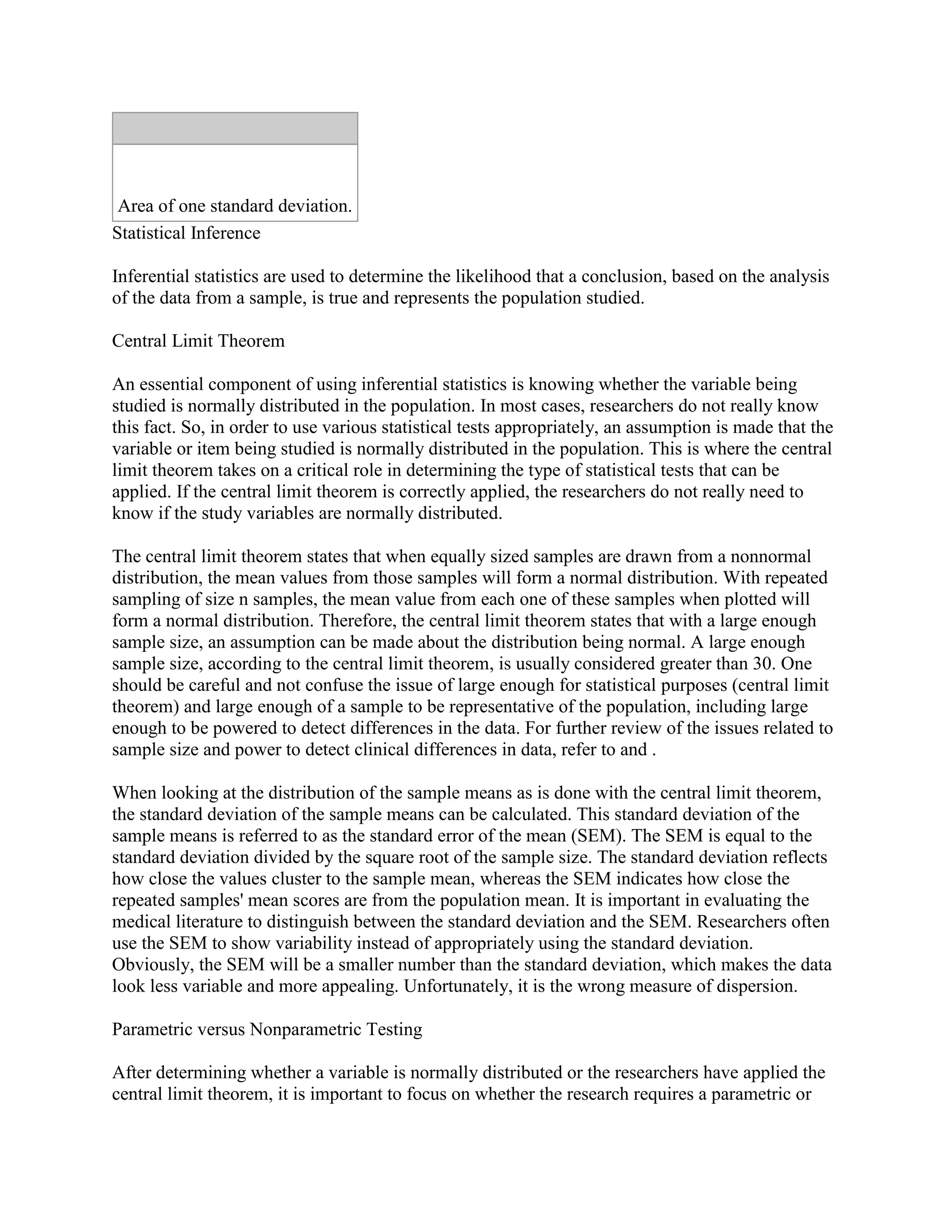 Area of one standard deviation.
Statistical Inference

Inferential statistics are used to determine the likelihood that a conclusion, based on the analysis
of the data from a sample, is true and represents the population studied.

Central Limit Theorem

An essential component of using inferential statistics is knowing whether the variable being
studied is normally distributed in the population. In most cases, researchers do not really know
this fact. So, in order to use various statistical tests appropriately, an assumption is made that the
variable or item being studied is normally distributed in the population. This is where the central
limit theorem takes on a critical role in determining the type of statistical tests that can be
applied. If the central limit theorem is correctly applied, the researchers do not really need to
know if the study variables are normally distributed.

The central limit theorem states that when equally sized samples are drawn from a nonnormal
distribution, the mean values from those samples will form a normal distribution. With repeated
sampling of size n samples, the mean value from each one of these samples when plotted will
form a normal distribution. Therefore, the central limit theorem states that with a large enough
sample size, an assumption can be made about the distribution being normal. A large enough
sample size, according to the central limit theorem, is usually considered greater than 30. One
should be careful and not confuse the issue of large enough for statistical purposes (central limit
theorem) and large enough of a sample to be representative of the population, including large
enough to be powered to detect differences in the data. For further review of the issues related to
sample size and power to detect clinical differences in data, refer to and .

When looking at the distribution of the sample means as is done with the central limit theorem,
the standard deviation of the sample means can be calculated. This standard deviation of the
sample means is referred to as the standard error of the mean (SEM). The SEM is equal to the
standard deviation divided by the square root of the sample size. The standard deviation reflects
how close the values cluster to the sample mean, whereas the SEM indicates how close the
repeated samples' mean scores are from the population mean. It is important in evaluating the
medical literature to distinguish between the standard deviation and the SEM. Researchers often
use the SEM to show variability instead of appropriately using the standard deviation.
Obviously, the SEM will be a smaller number than the standard deviation, which makes the data
look less variable and more appealing. Unfortunately, it is the wrong measure of dispersion.

Parametric versus Nonparametric Testing

After determining whether a variable is normally distributed or the researchers have applied the
central limit theorem, it is important to focus on whether the research requires a parametric or
 