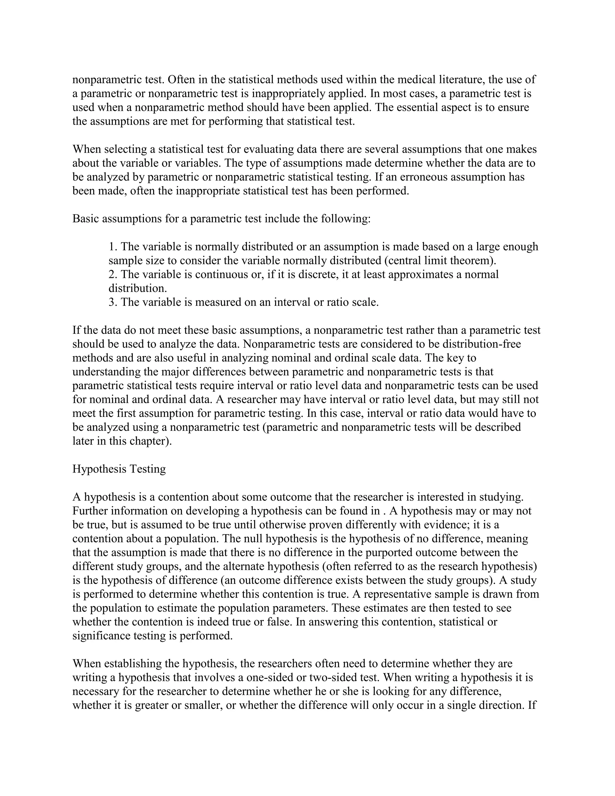 nonparametric test. Often in the statistical methods used within the medical literature, the use of
a parametric or nonparametric test is inappropriately applied. In most cases, a parametric test is
used when a nonparametric method should have been applied. The essential aspect is to ensure
the assumptions are met for performing that statistical test.

When selecting a statistical test for evaluating data there are several assumptions that one makes
about the variable or variables. The type of assumptions made determine whether the data are to
be analyzed by parametric or nonparametric statistical testing. If an erroneous assumption has
been made, often the inappropriate statistical test has been performed.

Basic assumptions for a parametric test include the following:

       1. The variable is normally distributed or an assumption is made based on a large enough
       sample size to consider the variable normally distributed (central limit theorem).
       2. The variable is continuous or, if it is discrete, it at least approximates a normal
       distribution.
       3. The variable is measured on an interval or ratio scale.

If the data do not meet these basic assumptions, a nonparametric test rather than a parametric test
should be used to analyze the data. Nonparametric tests are considered to be distribution-free
methods and are also useful in analyzing nominal and ordinal scale data. The key to
understanding the major differences between parametric and nonparametric tests is that
parametric statistical tests require interval or ratio level data and nonparametric tests can be used
for nominal and ordinal data. A researcher may have interval or ratio level data, but may still not
meet the first assumption for parametric testing. In this case, interval or ratio data would have to
be analyzed using a nonparametric test (parametric and nonparametric tests will be described
later in this chapter).

Hypothesis Testing

A hypothesis is a contention about some outcome that the researcher is interested in studying.
Further information on developing a hypothesis can be found in . A hypothesis may or may not
be true, but is assumed to be true until otherwise proven differently with evidence; it is a
contention about a population. The null hypothesis is the hypothesis of no difference, meaning
that the assumption is made that there is no difference in the purported outcome between the
different study groups, and the alternate hypothesis (often referred to as the research hypothesis)
is the hypothesis of difference (an outcome difference exists between the study groups). A study
is performed to determine whether this contention is true. A representative sample is drawn from
the population to estimate the population parameters. These estimates are then tested to see
whether the contention is indeed true or false. In answering this contention, statistical or
significance testing is performed.

When establishing the hypothesis, the researchers often need to determine whether they are
writing a hypothesis that involves a one-sided or two-sided test. When writing a hypothesis it is
necessary for the researcher to determine whether he or she is looking for any difference,
whether it is greater or smaller, or whether the difference will only occur in a single direction. If
 