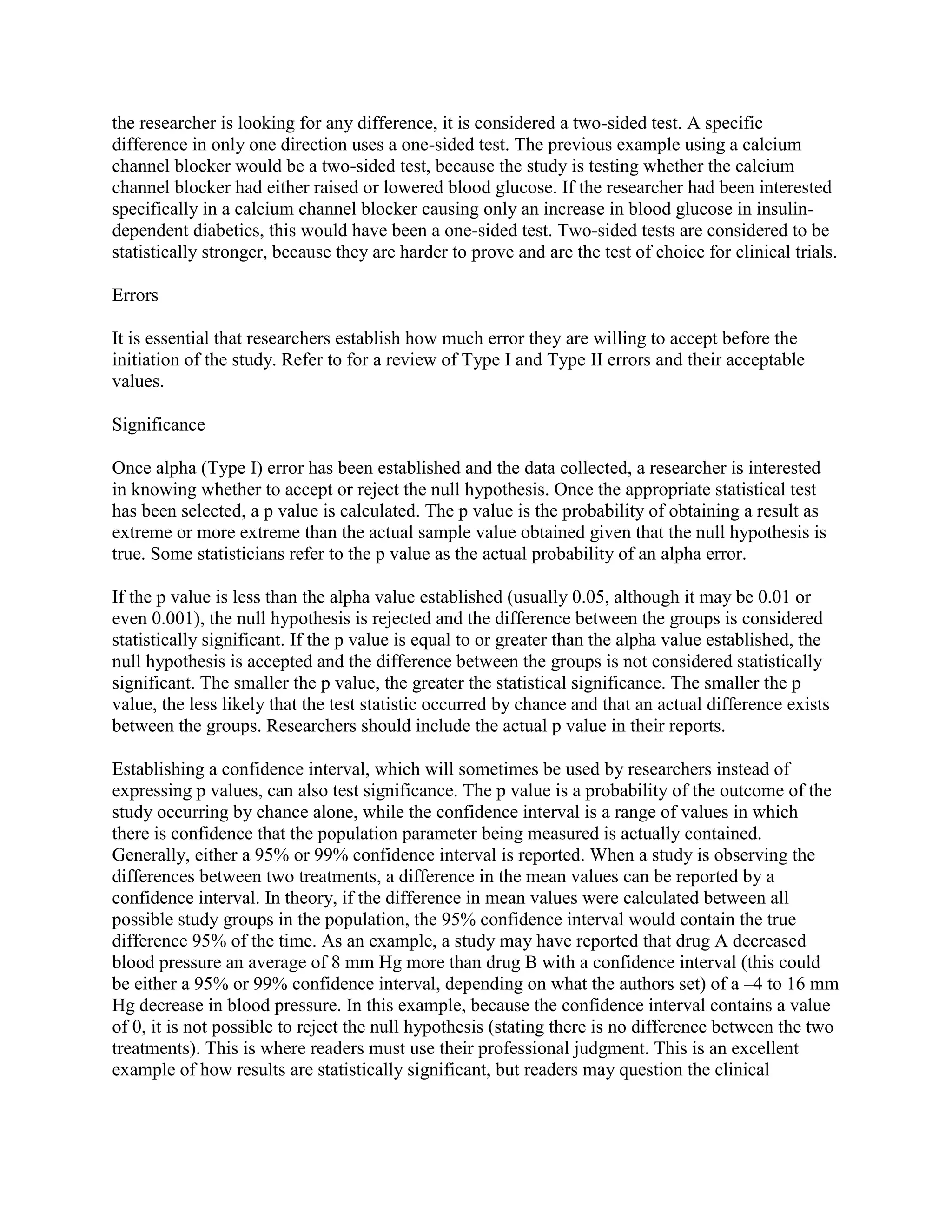 the researcher is looking for any difference, it is considered a two-sided test. A specific
difference in only one direction uses a one-sided test. The previous example using a calcium
channel blocker would be a two-sided test, because the study is testing whether the calcium
channel blocker had either raised or lowered blood glucose. If the researcher had been interested
specifically in a calcium channel blocker causing only an increase in blood glucose in insulin-
dependent diabetics, this would have been a one-sided test. Two-sided tests are considered to be
statistically stronger, because they are harder to prove and are the test of choice for clinical trials.

Errors

It is essential that researchers establish how much error they are willing to accept before the
initiation of the study. Refer to for a review of Type I and Type II errors and their acceptable
values.

Significance

Once alpha (Type I) error has been established and the data collected, a researcher is interested
in knowing whether to accept or reject the null hypothesis. Once the appropriate statistical test
has been selected, a p value is calculated. The p value is the probability of obtaining a result as
extreme or more extreme than the actual sample value obtained given that the null hypothesis is
true. Some statisticians refer to the p value as the actual probability of an alpha error.

If the p value is less than the alpha value established (usually 0.05, although it may be 0.01 or
even 0.001), the null hypothesis is rejected and the difference between the groups is considered
statistically significant. If the p value is equal to or greater than the alpha value established, the
null hypothesis is accepted and the difference between the groups is not considered statistically
significant. The smaller the p value, the greater the statistical significance. The smaller the p
value, the less likely that the test statistic occurred by chance and that an actual difference exists
between the groups. Researchers should include the actual p value in their reports.

Establishing a confidence interval, which will sometimes be used by researchers instead of
expressing p values, can also test significance. The p value is a probability of the outcome of the
study occurring by chance alone, while the confidence interval is a range of values in which
there is confidence that the population parameter being measured is actually contained.
Generally, either a 95% or 99% confidence interval is reported. When a study is observing the
differences between two treatments, a difference in the mean values can be reported by a
confidence interval. In theory, if the difference in mean values were calculated between all
possible study groups in the population, the 95% confidence interval would contain the true
difference 95% of the time. As an example, a study may have reported that drug A decreased
blood pressure an average of 8 mm Hg more than drug B with a confidence interval (this could
be either a 95% or 99% confidence interval, depending on what the authors set) of a –4 to 16 mm
Hg decrease in blood pressure. In this example, because the confidence interval contains a value
of 0, it is not possible to reject the null hypothesis (stating there is no difference between the two
treatments). This is where readers must use their professional judgment. This is an excellent
example of how results are statistically significant, but readers may question the clinical
 