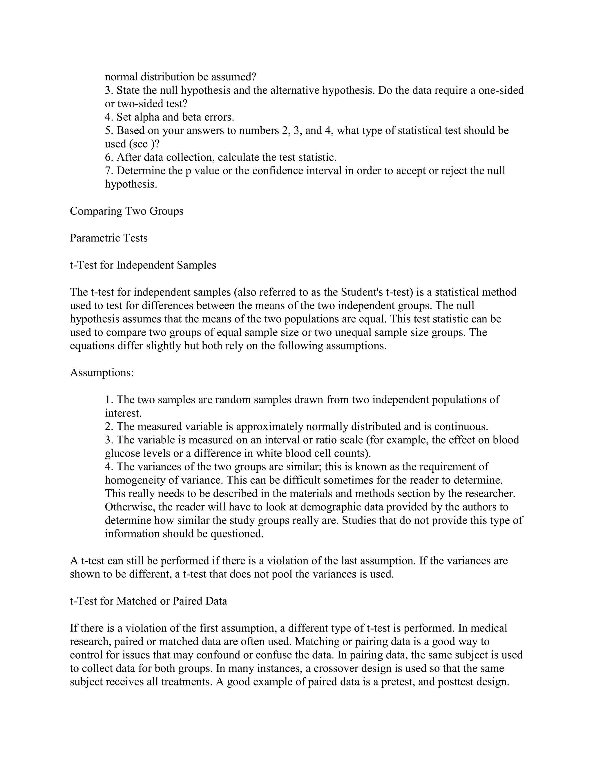 normal distribution be assumed?
       3. State the null hypothesis and the alternative hypothesis. Do the data require a one-sided
       or two-sided test?
       4. Set alpha and beta errors.
       5. Based on your answers to numbers 2, 3, and 4, what type of statistical test should be
       used (see )?
       6. After data collection, calculate the test statistic.
       7. Determine the p value or the confidence interval in order to accept or reject the null
       hypothesis.

Comparing Two Groups

Parametric Tests

t-Test for Independent Samples

The t-test for independent samples (also referred to as the Student's t-test) is a statistical method
used to test for differences between the means of the two independent groups. The null
hypothesis assumes that the means of the two populations are equal. This test statistic can be
used to compare two groups of equal sample size or two unequal sample size groups. The
equations differ slightly but both rely on the following assumptions.

Assumptions:

       1. The two samples are random samples drawn from two independent populations of
       interest.
       2. The measured variable is approximately normally distributed and is continuous.
       3. The variable is measured on an interval or ratio scale (for example, the effect on blood
       glucose levels or a difference in white blood cell counts).
       4. The variances of the two groups are similar; this is known as the requirement of
       homogeneity of variance. This can be difficult sometimes for the reader to determine.
       This really needs to be described in the materials and methods section by the researcher.
       Otherwise, the reader will have to look at demographic data provided by the authors to
       determine how similar the study groups really are. Studies that do not provide this type of
       information should be questioned.

A t-test can still be performed if there is a violation of the last assumption. If the variances are
shown to be different, a t-test that does not pool the variances is used.

t-Test for Matched or Paired Data

If there is a violation of the first assumption, a different type of t-test is performed. In medical
research, paired or matched data are often used. Matching or pairing data is a good way to
control for issues that may confound or confuse the data. In pairing data, the same subject is used
to collect data for both groups. In many instances, a crossover design is used so that the same
subject receives all treatments. A good example of paired data is a pretest, and posttest design.
 
