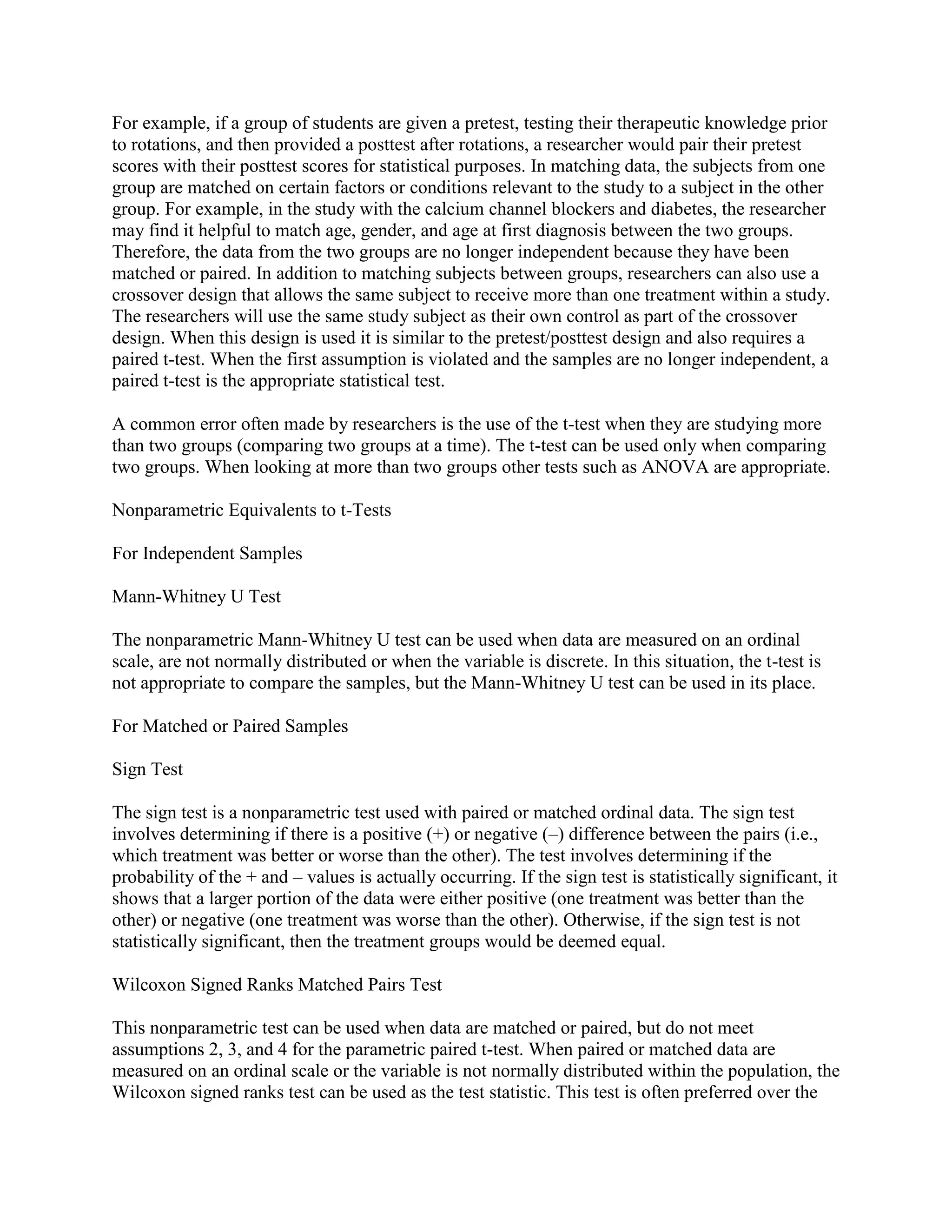 For example, if a group of students are given a pretest, testing their therapeutic knowledge prior
to rotations, and then provided a posttest after rotations, a researcher would pair their pretest
scores with their posttest scores for statistical purposes. In matching data, the subjects from one
group are matched on certain factors or conditions relevant to the study to a subject in the other
group. For example, in the study with the calcium channel blockers and diabetes, the researcher
may find it helpful to match age, gender, and age at first diagnosis between the two groups.
Therefore, the data from the two groups are no longer independent because they have been
matched or paired. In addition to matching subjects between groups, researchers can also use a
crossover design that allows the same subject to receive more than one treatment within a study.
The researchers will use the same study subject as their own control as part of the crossover
design. When this design is used it is similar to the pretest/posttest design and also requires a
paired t-test. When the first assumption is violated and the samples are no longer independent, a
paired t-test is the appropriate statistical test.

A common error often made by researchers is the use of the t-test when they are studying more
than two groups (comparing two groups at a time). The t-test can be used only when comparing
two groups. When looking at more than two groups other tests such as ANOVA are appropriate.

Nonparametric Equivalents to t-Tests

For Independent Samples

Mann-Whitney U Test

The nonparametric Mann-Whitney U test can be used when data are measured on an ordinal
scale, are not normally distributed or when the variable is discrete. In this situation, the t-test is
not appropriate to compare the samples, but the Mann-Whitney U test can be used in its place.

For Matched or Paired Samples

Sign Test

The sign test is a nonparametric test used with paired or matched ordinal data. The sign test
involves determining if there is a positive (+) or negative (–) difference between the pairs (i.e.,
which treatment was better or worse than the other). The test involves determining if the
probability of the + and – values is actually occurring. If the sign test is statistically significant, it
shows that a larger portion of the data were either positive (one treatment was better than the
other) or negative (one treatment was worse than the other). Otherwise, if the sign test is not
statistically significant, then the treatment groups would be deemed equal.

Wilcoxon Signed Ranks Matched Pairs Test

This nonparametric test can be used when data are matched or paired, but do not meet
assumptions 2, 3, and 4 for the parametric paired t-test. When paired or matched data are
measured on an ordinal scale or the variable is not normally distributed within the population, the
Wilcoxon signed ranks test can be used as the test statistic. This test is often preferred over the
 
