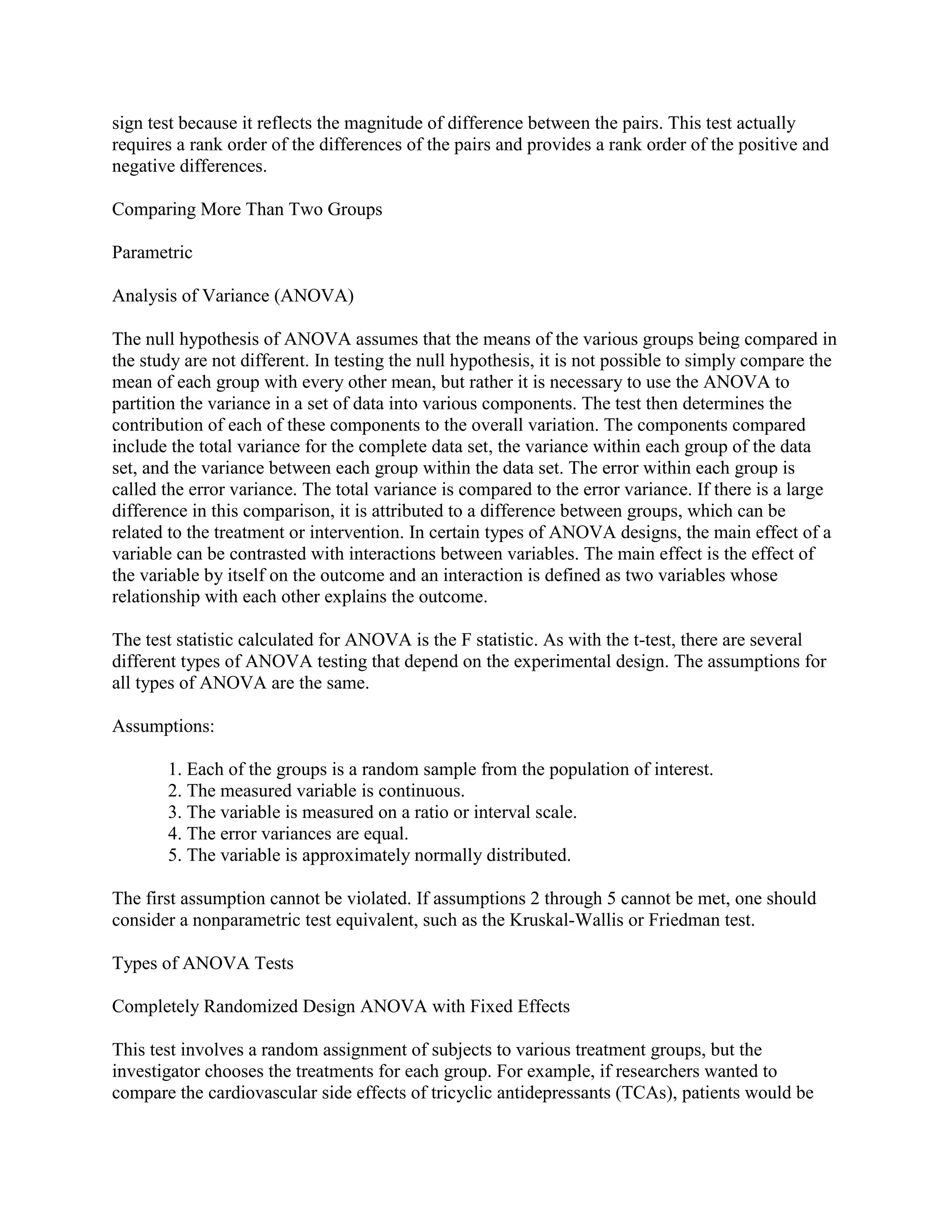sign test because it reflects the magnitude of difference between the pairs. This test actually
requires a rank order of the differences of the pairs and provides a rank order of the positive and
negative differences.

Comparing More Than Two Groups

Parametric

Analysis of Variance (ANOVA)

The null hypothesis of ANOVA assumes that the means of the various groups being compared in
the study are not different. In testing the null hypothesis, it is not possible to simply compare the
mean of each group with every other mean, but rather it is necessary to use the ANOVA to
partition the variance in a set of data into various components. The test then determines the
contribution of each of these components to the overall variation. The components compared
include the total variance for the complete data set, the variance within each group of the data
set, and the variance between each group within the data set. The error within each group is
called the error variance. The total variance is compared to the error variance. If there is a large
difference in this comparison, it is attributed to a difference between groups, which can be
related to the treatment or intervention. In certain types of ANOVA designs, the main effect of a
variable can be contrasted with interactions between variables. The main effect is the effect of
the variable by itself on the outcome and an interaction is defined as two variables whose
relationship with each other explains the outcome.

The test statistic calculated for ANOVA is the F statistic. As with the t-test, there are several
different types of ANOVA testing that depend on the experimental design. The assumptions for
all types of ANOVA are the same.

Assumptions:

       1. Each of the groups is a random sample from the population of interest.
       2. The measured variable is continuous.
       3. The variable is measured on a ratio or interval scale.
       4. The error variances are equal.
       5. The variable is approximately normally distributed.

The first assumption cannot be violated. If assumptions 2 through 5 cannot be met, one should
consider a nonparametric test equivalent, such as the Kruskal-Wallis or Friedman test.

Types of ANOVA Tests

Completely Randomized Design ANOVA with Fixed Effects

This test involves a random assignment of subjects to various treatment groups, but the
investigator chooses the treatments for each group. For example, if researchers wanted to
compare the cardiovascular side effects of tricyclic antidepressants (TCAs), patients would be
 
