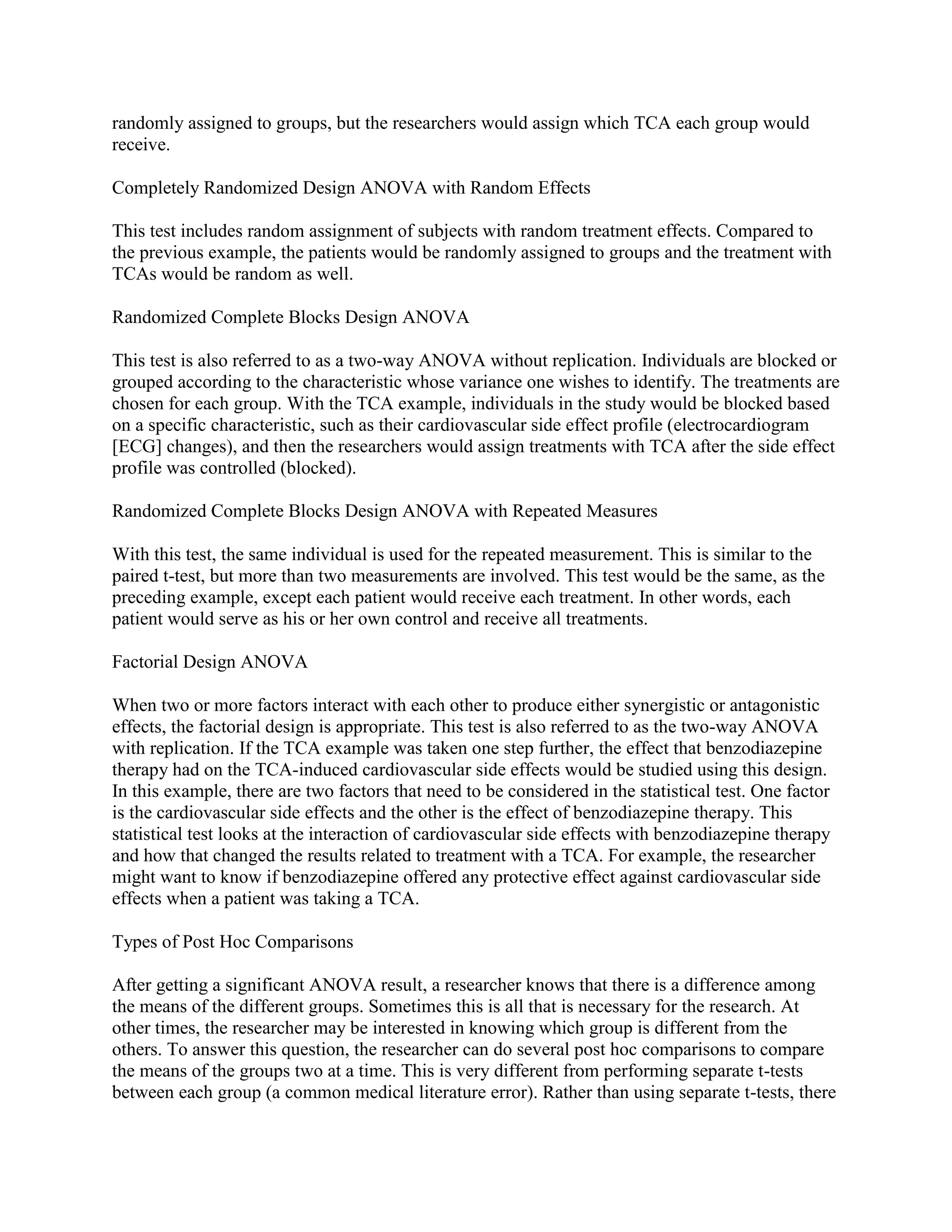 randomly assigned to groups, but the researchers would assign which TCA each group would
receive.

Completely Randomized Design ANOVA with Random Effects

This test includes random assignment of subjects with random treatment effects. Compared to
the previous example, the patients would be randomly assigned to groups and the treatment with
TCAs would be random as well.

Randomized Complete Blocks Design ANOVA

This test is also referred to as a two-way ANOVA without replication. Individuals are blocked or
grouped according to the characteristic whose variance one wishes to identify. The treatments are
chosen for each group. With the TCA example, individuals in the study would be blocked based
on a specific characteristic, such as their cardiovascular side effect profile (electrocardiogram
[ECG] changes), and then the researchers would assign treatments with TCA after the side effect
profile was controlled (blocked).

Randomized Complete Blocks Design ANOVA with Repeated Measures

With this test, the same individual is used for the repeated measurement. This is similar to the
paired t-test, but more than two measurements are involved. This test would be the same, as the
preceding example, except each patient would receive each treatment. In other words, each
patient would serve as his or her own control and receive all treatments.

Factorial Design ANOVA

When two or more factors interact with each other to produce either synergistic or antagonistic
effects, the factorial design is appropriate. This test is also referred to as the two-way ANOVA
with replication. If the TCA example was taken one step further, the effect that benzodiazepine
therapy had on the TCA-induced cardiovascular side effects would be studied using this design.
In this example, there are two factors that need to be considered in the statistical test. One factor
is the cardiovascular side effects and the other is the effect of benzodiazepine therapy. This
statistical test looks at the interaction of cardiovascular side effects with benzodiazepine therapy
and how that changed the results related to treatment with a TCA. For example, the researcher
might want to know if benzodiazepine offered any protective effect against cardiovascular side
effects when a patient was taking a TCA.

Types of Post Hoc Comparisons

After getting a significant ANOVA result, a researcher knows that there is a difference among
the means of the different groups. Sometimes this is all that is necessary for the research. At
other times, the researcher may be interested in knowing which group is different from the
others. To answer this question, the researcher can do several post hoc comparisons to compare
the means of the groups two at a time. This is very different from performing separate t-tests
between each group (a common medical literature error). Rather than using separate t-tests, there
 