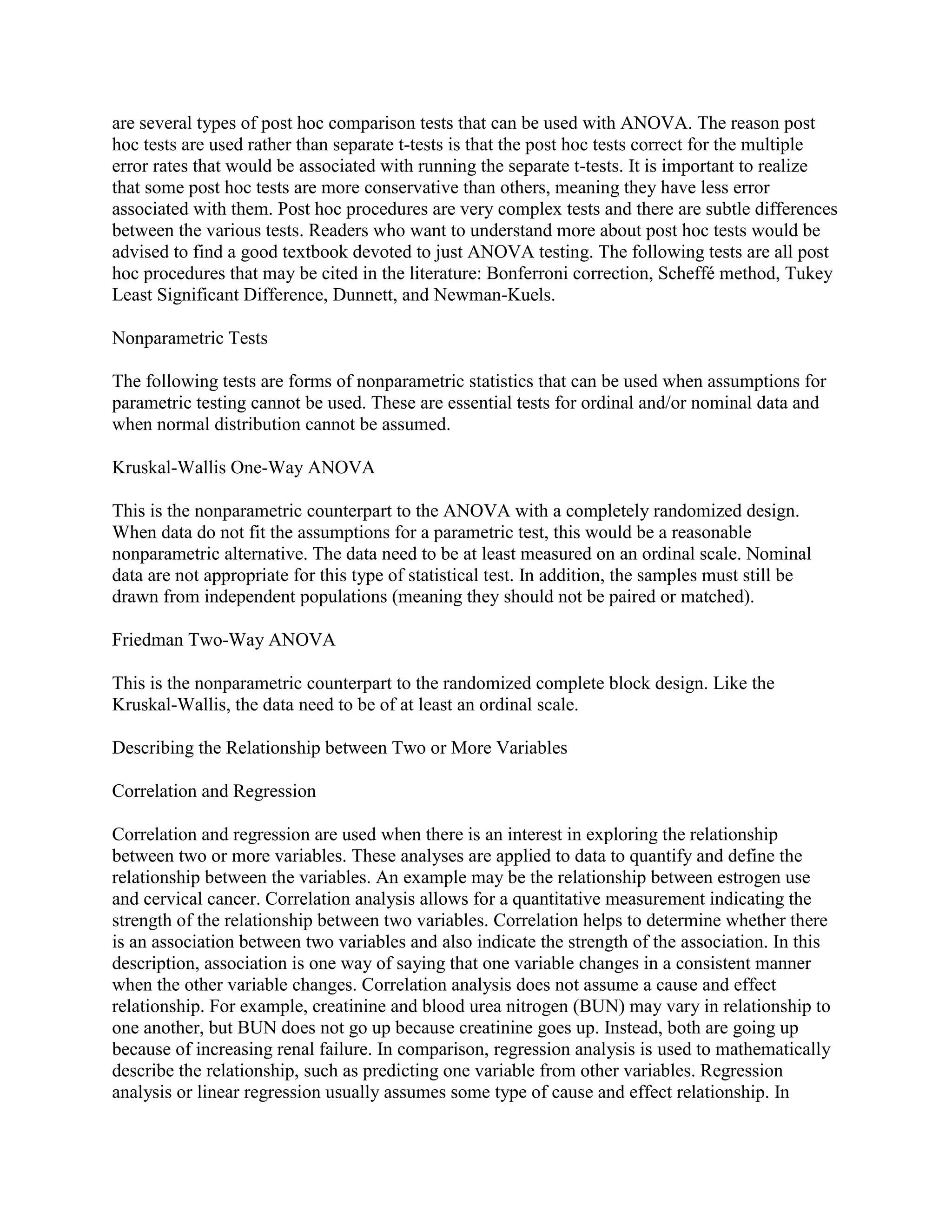 are several types of post hoc comparison tests that can be used with ANOVA. The reason post
hoc tests are used rather than separate t-tests is that the post hoc tests correct for the multiple
error rates that would be associated with running the separate t-tests. It is important to realize
that some post hoc tests are more conservative than others, meaning they have less error
associated with them. Post hoc procedures are very complex tests and there are subtle differences
between the various tests. Readers who want to understand more about post hoc tests would be
advised to find a good textbook devoted to just ANOVA testing. The following tests are all post
hoc procedures that may be cited in the literature: Bonferroni correction, Scheffé method, Tukey
Least Significant Difference, Dunnett, and Newman-Kuels.

Nonparametric Tests

The following tests are forms of nonparametric statistics that can be used when assumptions for
parametric testing cannot be used. These are essential tests for ordinal and/or nominal data and
when normal distribution cannot be assumed.

Kruskal-Wallis One-Way ANOVA

This is the nonparametric counterpart to the ANOVA with a completely randomized design.
When data do not fit the assumptions for a parametric test, this would be a reasonable
nonparametric alternative. The data need to be at least measured on an ordinal scale. Nominal
data are not appropriate for this type of statistical test. In addition, the samples must still be
drawn from independent populations (meaning they should not be paired or matched).

Friedman Two-Way ANOVA

This is the nonparametric counterpart to the randomized complete block design. Like the
Kruskal-Wallis, the data need to be of at least an ordinal scale.

Describing the Relationship between Two or More Variables

Correlation and Regression

Correlation and regression are used when there is an interest in exploring the relationship
between two or more variables. These analyses are applied to data to quantify and define the
relationship between the variables. An example may be the relationship between estrogen use
and cervical cancer. Correlation analysis allows for a quantitative measurement indicating the
strength of the relationship between two variables. Correlation helps to determine whether there
is an association between two variables and also indicate the strength of the association. In this
description, association is one way of saying that one variable changes in a consistent manner
when the other variable changes. Correlation analysis does not assume a cause and effect
relationship. For example, creatinine and blood urea nitrogen (BUN) may vary in relationship to
one another, but BUN does not go up because creatinine goes up. Instead, both are going up
because of increasing renal failure. In comparison, regression analysis is used to mathematically
describe the relationship, such as predicting one variable from other variables. Regression
analysis or linear regression usually assumes some type of cause and effect relationship. In
 