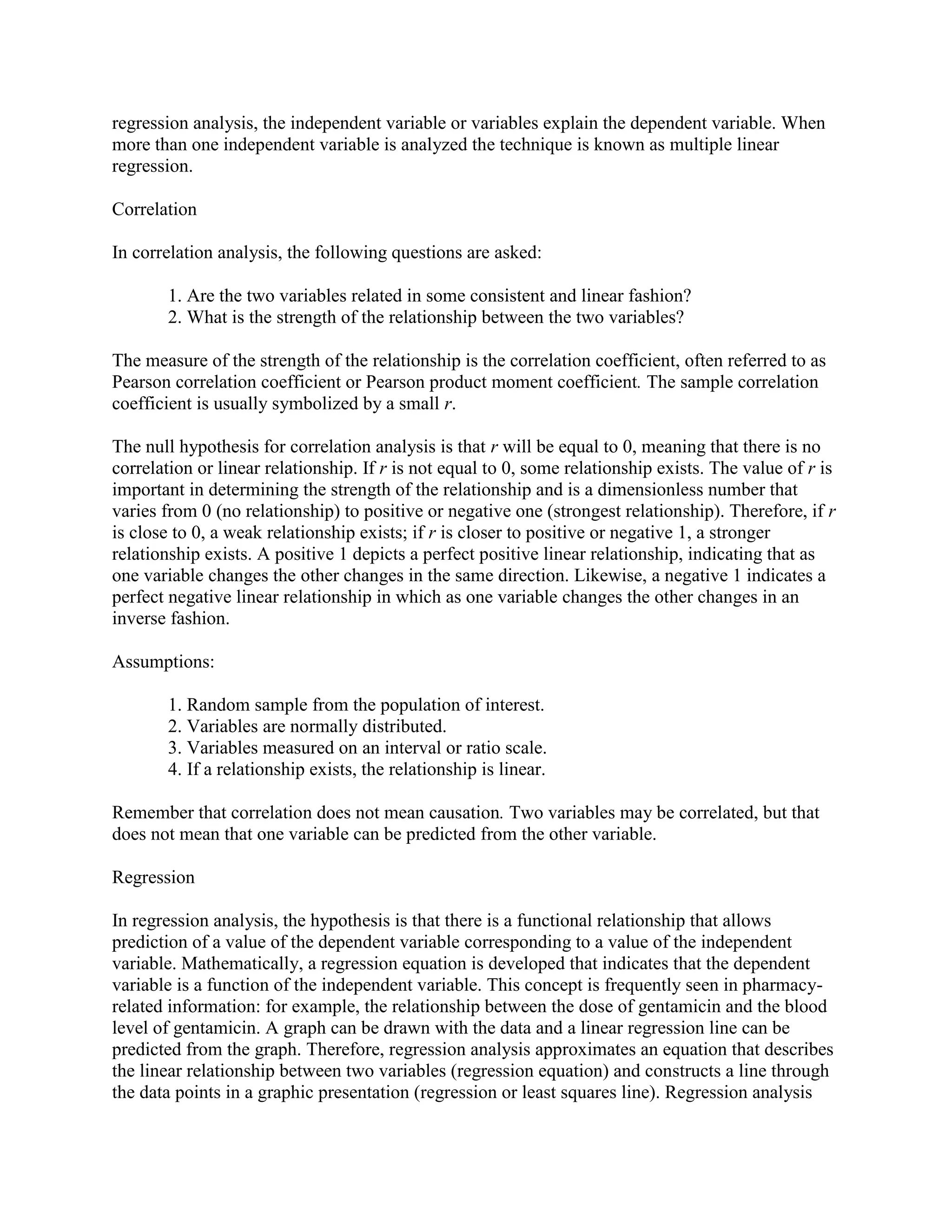 regression analysis, the independent variable or variables explain the dependent variable. When
more than one independent variable is analyzed the technique is known as multiple linear
regression.

Correlation

In correlation analysis, the following questions are asked:

       1. Are the two variables related in some consistent and linear fashion?
       2. What is the strength of the relationship between the two variables?

The measure of the strength of the relationship is the correlation coefficient, often referred to as
Pearson correlation coefficient or Pearson product moment coefficient. The sample correlation
coefficient is usually symbolized by a small r.

The null hypothesis for correlation analysis is that r will be equal to 0, meaning that there is no
correlation or linear relationship. If r is not equal to 0, some relationship exists. The value of r is
important in determining the strength of the relationship and is a dimensionless number that
varies from 0 (no relationship) to positive or negative one (strongest relationship). Therefore, if r
is close to 0, a weak relationship exists; if r is closer to positive or negative 1, a stronger
relationship exists. A positive 1 depicts a perfect positive linear relationship, indicating that as
one variable changes the other changes in the same direction. Likewise, a negative 1 indicates a
perfect negative linear relationship in which as one variable changes the other changes in an
inverse fashion.

Assumptions:

       1. Random sample from the population of interest.
       2. Variables are normally distributed.
       3. Variables measured on an interval or ratio scale.
       4. If a relationship exists, the relationship is linear.

Remember that correlation does not mean causation. Two variables may be correlated, but that
does not mean that one variable can be predicted from the other variable.

Regression

In regression analysis, the hypothesis is that there is a functional relationship that allows
prediction of a value of the dependent variable corresponding to a value of the independent
variable. Mathematically, a regression equation is developed that indicates that the dependent
variable is a function of the independent variable. This concept is frequently seen in pharmacy-
related information: for example, the relationship between the dose of gentamicin and the blood
level of gentamicin. A graph can be drawn with the data and a linear regression line can be
predicted from the graph. Therefore, regression analysis approximates an equation that describes
the linear relationship between two variables (regression equation) and constructs a line through
the data points in a graphic presentation (regression or least squares line). Regression analysis
 