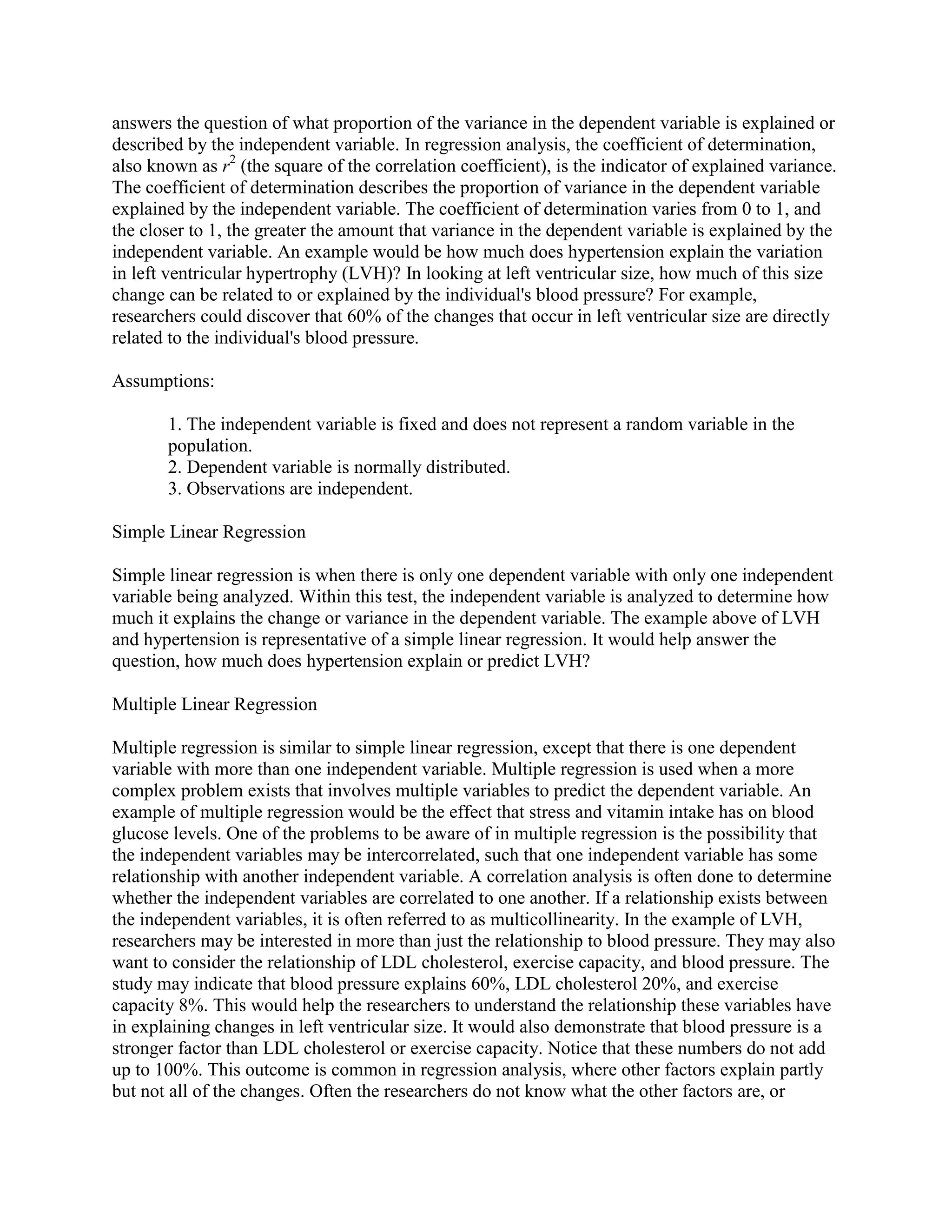 answers the question of what proportion of the variance in the dependent variable is explained or
described by the independent variable. In regression analysis, the coefficient of determination,
also known as r2 (the square of the correlation coefficient), is the indicator of explained variance.
The coefficient of determination describes the proportion of variance in the dependent variable
explained by the independent variable. The coefficient of determination varies from 0 to 1, and
the closer to 1, the greater the amount that variance in the dependent variable is explained by the
independent variable. An example would be how much does hypertension explain the variation
in left ventricular hypertrophy (LVH)? In looking at left ventricular size, how much of this size
change can be related to or explained by the individual's blood pressure? For example,
researchers could discover that 60% of the changes that occur in left ventricular size are directly
related to the individual's blood pressure.

Assumptions:

       1. The independent variable is fixed and does not represent a random variable in the
       population.
       2. Dependent variable is normally distributed.
       3. Observations are independent.

Simple Linear Regression

Simple linear regression is when there is only one dependent variable with only one independent
variable being analyzed. Within this test, the independent variable is analyzed to determine how
much it explains the change or variance in the dependent variable. The example above of LVH
and hypertension is representative of a simple linear regression. It would help answer the
question, how much does hypertension explain or predict LVH?

Multiple Linear Regression

Multiple regression is similar to simple linear regression, except that there is one dependent
variable with more than one independent variable. Multiple regression is used when a more
complex problem exists that involves multiple variables to predict the dependent variable. An
example of multiple regression would be the effect that stress and vitamin intake has on blood
glucose levels. One of the problems to be aware of in multiple regression is the possibility that
the independent variables may be intercorrelated, such that one independent variable has some
relationship with another independent variable. A correlation analysis is often done to determine
whether the independent variables are correlated to one another. If a relationship exists between
the independent variables, it is often referred to as multicollinearity. In the example of LVH,
researchers may be interested in more than just the relationship to blood pressure. They may also
want to consider the relationship of LDL cholesterol, exercise capacity, and blood pressure. The
study may indicate that blood pressure explains 60%, LDL cholesterol 20%, and exercise
capacity 8%. This would help the researchers to understand the relationship these variables have
in explaining changes in left ventricular size. It would also demonstrate that blood pressure is a
stronger factor than LDL cholesterol or exercise capacity. Notice that these numbers do not add
up to 100%. This outcome is common in regression analysis, where other factors explain partly
but not all of the changes. Often the researchers do not know what the other factors are, or
 