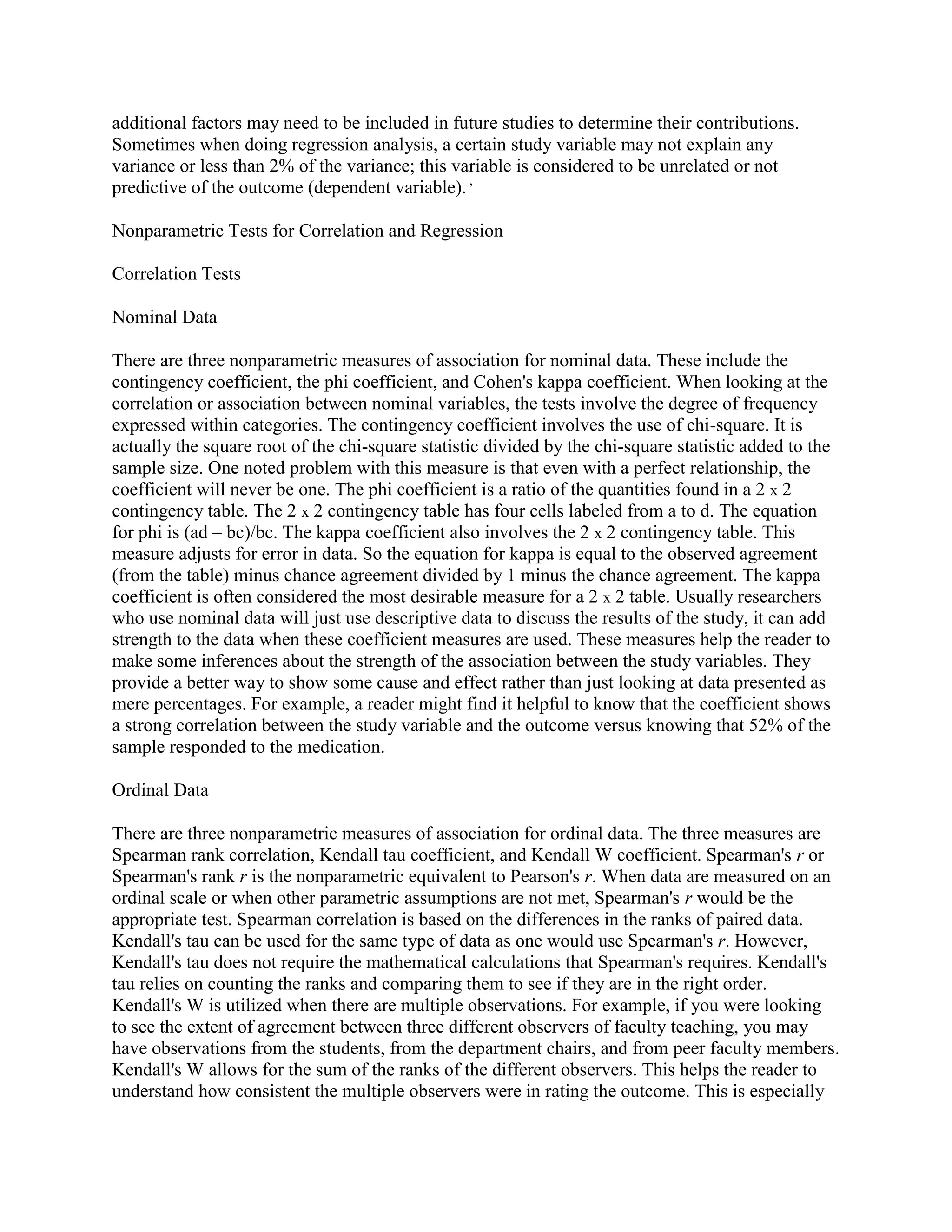 additional factors may need to be included in future studies to determine their contributions.
Sometimes when doing regression analysis, a certain study variable may not explain any
variance or less than 2% of the variance; this variable is considered to be unrelated or not
predictive of the outcome (dependent variable). ,

Nonparametric Tests for Correlation and Regression

Correlation Tests

Nominal Data

There are three nonparametric measures of association for nominal data. These include the
contingency coefficient, the phi coefficient, and Cohen's kappa coefficient. When looking at the
correlation or association between nominal variables, the tests involve the degree of frequency
expressed within categories. The contingency coefficient involves the use of chi-square. It is
actually the square root of the chi-square statistic divided by the chi-square statistic added to the
sample size. One noted problem with this measure is that even with a perfect relationship, the
coefficient will never be one. The phi coefficient is a ratio of the quantities found in a 2 x 2
contingency table. The 2 x 2 contingency table has four cells labeled from a to d. The equation
for phi is (ad – bc)/bc. The kappa coefficient also involves the 2 x 2 contingency table. This
measure adjusts for error in data. So the equation for kappa is equal to the observed agreement
(from the table) minus chance agreement divided by 1 minus the chance agreement. The kappa
coefficient is often considered the most desirable measure for a 2 x 2 table. Usually researchers
who use nominal data will just use descriptive data to discuss the results of the study, it can add
strength to the data when these coefficient measures are used. These measures help the reader to
make some inferences about the strength of the association between the study variables. They
provide a better way to show some cause and effect rather than just looking at data presented as
mere percentages. For example, a reader might find it helpful to know that the coefficient shows
a strong correlation between the study variable and the outcome versus knowing that 52% of the
sample responded to the medication.

Ordinal Data

There are three nonparametric measures of association for ordinal data. The three measures are
Spearman rank correlation, Kendall tau coefficient, and Kendall W coefficient. Spearman's r or
Spearman's rank r is the nonparametric equivalent to Pearson's r. When data are measured on an
ordinal scale or when other parametric assumptions are not met, Spearman's r would be the
appropriate test. Spearman correlation is based on the differences in the ranks of paired data.
Kendall's tau can be used for the same type of data as one would use Spearman's r. However,
Kendall's tau does not require the mathematical calculations that Spearman's requires. Kendall's
tau relies on counting the ranks and comparing them to see if they are in the right order.
Kendall's W is utilized when there are multiple observations. For example, if you were looking
to see the extent of agreement between three different observers of faculty teaching, you may
have observations from the students, from the department chairs, and from peer faculty members.
Kendall's W allows for the sum of the ranks of the different observers. This helps the reader to
understand how consistent the multiple observers were in rating the outcome. This is especially
 