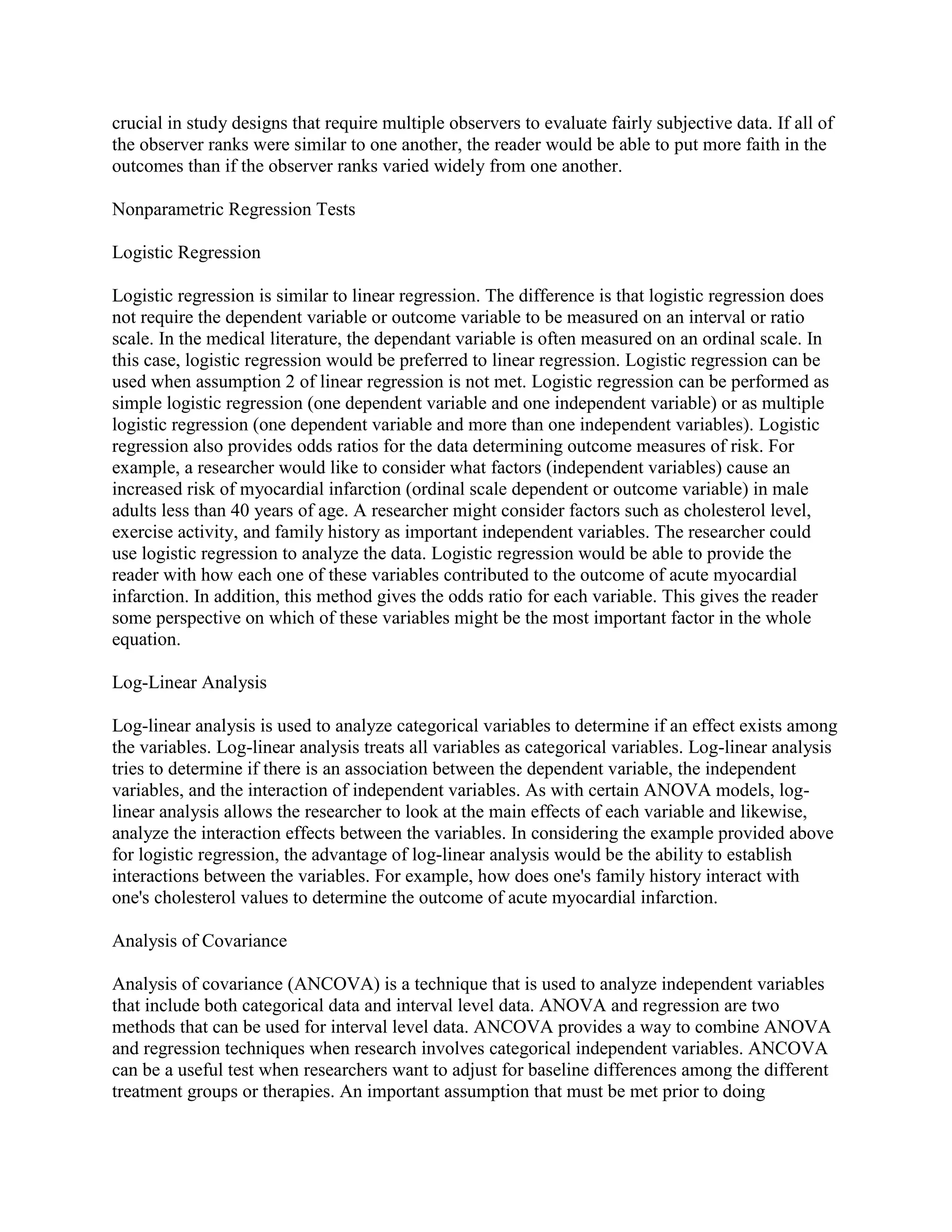 crucial in study designs that require multiple observers to evaluate fairly subjective data. If all of
the observer ranks were similar to one another, the reader would be able to put more faith in the
outcomes than if the observer ranks varied widely from one another.

Nonparametric Regression Tests

Logistic Regression

Logistic regression is similar to linear regression. The difference is that logistic regression does
not require the dependent variable or outcome variable to be measured on an interval or ratio
scale. In the medical literature, the dependant variable is often measured on an ordinal scale. In
this case, logistic regression would be preferred to linear regression. Logistic regression can be
used when assumption 2 of linear regression is not met. Logistic regression can be performed as
simple logistic regression (one dependent variable and one independent variable) or as multiple
logistic regression (one dependent variable and more than one independent variables). Logistic
regression also provides odds ratios for the data determining outcome measures of risk. For
example, a researcher would like to consider what factors (independent variables) cause an
increased risk of myocardial infarction (ordinal scale dependent or outcome variable) in male
adults less than 40 years of age. A researcher might consider factors such as cholesterol level,
exercise activity, and family history as important independent variables. The researcher could
use logistic regression to analyze the data. Logistic regression would be able to provide the
reader with how each one of these variables contributed to the outcome of acute myocardial
infarction. In addition, this method gives the odds ratio for each variable. This gives the reader
some perspective on which of these variables might be the most important factor in the whole
equation.

Log-Linear Analysis

Log-linear analysis is used to analyze categorical variables to determine if an effect exists among
the variables. Log-linear analysis treats all variables as categorical variables. Log-linear analysis
tries to determine if there is an association between the dependent variable, the independent
variables, and the interaction of independent variables. As with certain ANOVA models, log-
linear analysis allows the researcher to look at the main effects of each variable and likewise,
analyze the interaction effects between the variables. In considering the example provided above
for logistic regression, the advantage of log-linear analysis would be the ability to establish
interactions between the variables. For example, how does one's family history interact with
one's cholesterol values to determine the outcome of acute myocardial infarction.

Analysis of Covariance

Analysis of covariance (ANCOVA) is a technique that is used to analyze independent variables
that include both categorical data and interval level data. ANOVA and regression are two
methods that can be used for interval level data. ANCOVA provides a way to combine ANOVA
and regression techniques when research involves categorical independent variables. ANCOVA
can be a useful test when researchers want to adjust for baseline differences among the different
treatment groups or therapies. An important assumption that must be met prior to doing
 