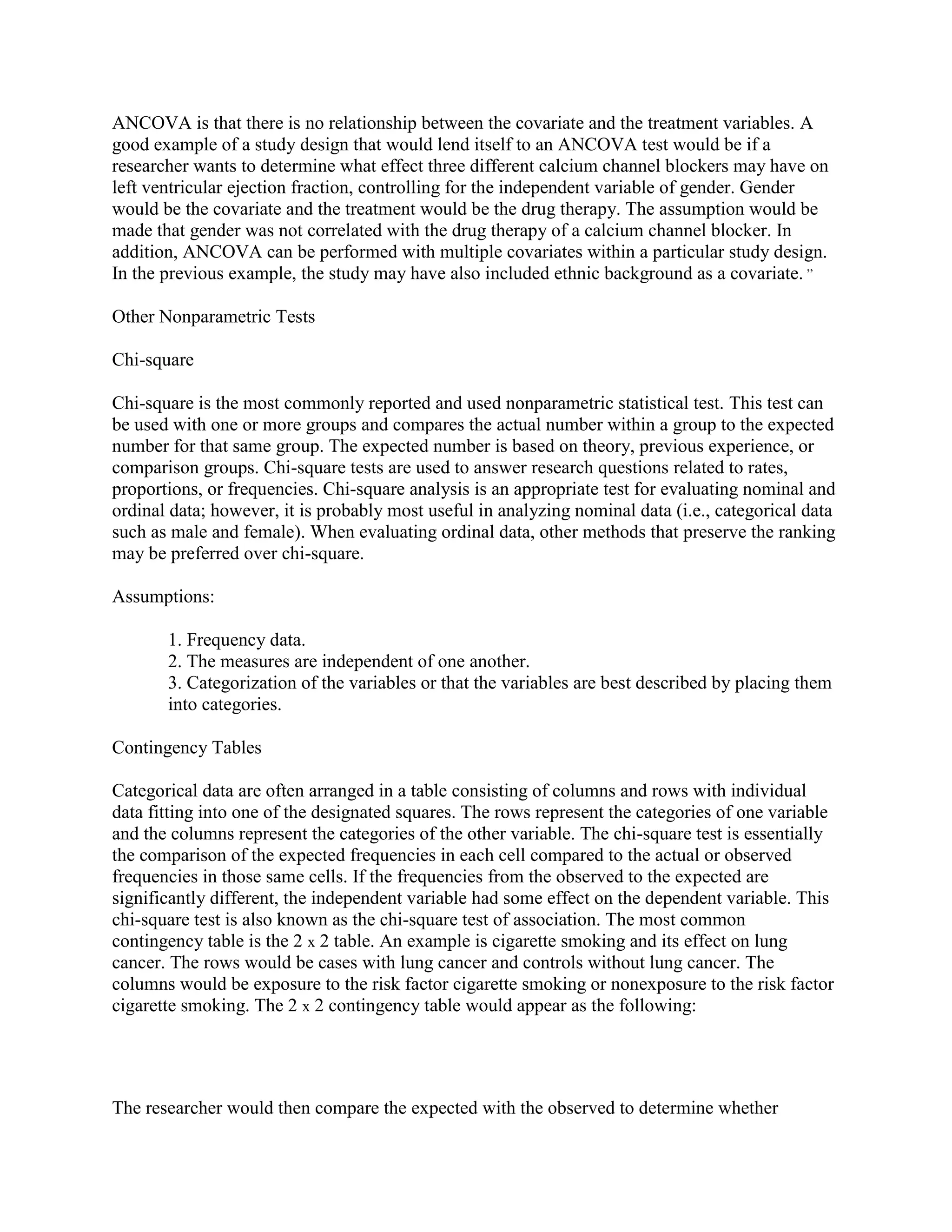 ANCOVA is that there is no relationship between the covariate and the treatment variables. A
good example of a study design that would lend itself to an ANCOVA test would be if a
researcher wants to determine what effect three different calcium channel blockers may have on
left ventricular ejection fraction, controlling for the independent variable of gender. Gender
would be the covariate and the treatment would be the drug therapy. The assumption would be
made that gender was not correlated with the drug therapy of a calcium channel blocker. In
addition, ANCOVA can be performed with multiple covariates within a particular study design.
In the previous example, the study may have also included ethnic background as a covariate. ,,

Other Nonparametric Tests

Chi-square

Chi-square is the most commonly reported and used nonparametric statistical test. This test can
be used with one or more groups and compares the actual number within a group to the expected
number for that same group. The expected number is based on theory, previous experience, or
comparison groups. Chi-square tests are used to answer research questions related to rates,
proportions, or frequencies. Chi-square analysis is an appropriate test for evaluating nominal and
ordinal data; however, it is probably most useful in analyzing nominal data (i.e., categorical data
such as male and female). When evaluating ordinal data, other methods that preserve the ranking
may be preferred over chi-square.

Assumptions:

       1. Frequency data.
       2. The measures are independent of one another.
       3. Categorization of the variables or that the variables are best described by placing them
       into categories.

Contingency Tables

Categorical data are often arranged in a table consisting of columns and rows with individual
data fitting into one of the designated squares. The rows represent the categories of one variable
and the columns represent the categories of the other variable. The chi-square test is essentially
the comparison of the expected frequencies in each cell compared to the actual or observed
frequencies in those same cells. If the frequencies from the observed to the expected are
significantly different, the independent variable had some effect on the dependent variable. This
chi-square test is also known as the chi-square test of association. The most common
contingency table is the 2 x 2 table. An example is cigarette smoking and its effect on lung
cancer. The rows would be cases with lung cancer and controls without lung cancer. The
columns would be exposure to the risk factor cigarette smoking or nonexposure to the risk factor
cigarette smoking. The 2 x 2 contingency table would appear as the following:




The researcher would then compare the expected with the observed to determine whether
 