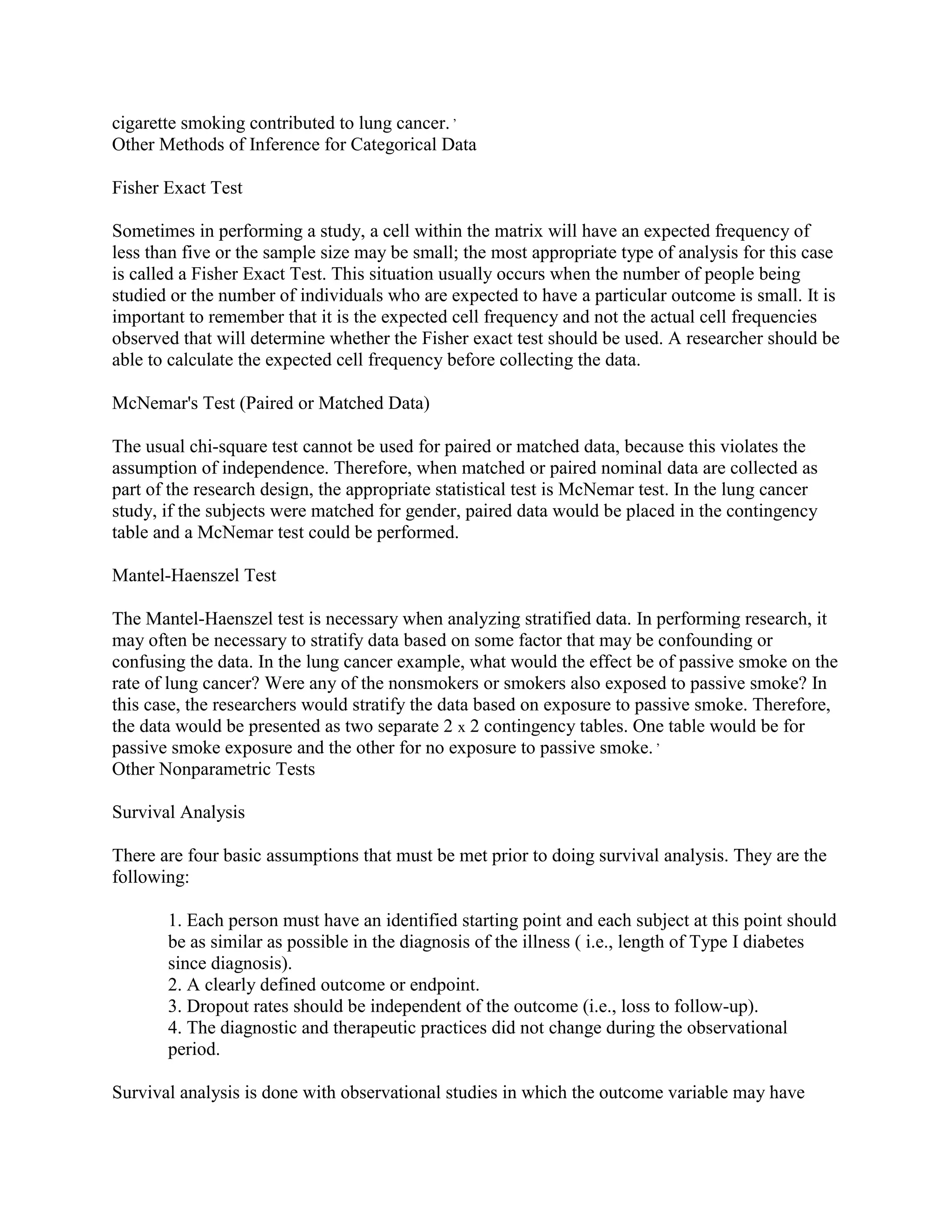 cigarette smoking contributed to lung cancer. ,
Other Methods of Inference for Categorical Data

Fisher Exact Test

Sometimes in performing a study, a cell within the matrix will have an expected frequency of
less than five or the sample size may be small; the most appropriate type of analysis for this case
is called a Fisher Exact Test. This situation usually occurs when the number of people being
studied or the number of individuals who are expected to have a particular outcome is small. It is
important to remember that it is the expected cell frequency and not the actual cell frequencies
observed that will determine whether the Fisher exact test should be used. A researcher should be
able to calculate the expected cell frequency before collecting the data.

McNemar's Test (Paired or Matched Data)

The usual chi-square test cannot be used for paired or matched data, because this violates the
assumption of independence. Therefore, when matched or paired nominal data are collected as
part of the research design, the appropriate statistical test is McNemar test. In the lung cancer
study, if the subjects were matched for gender, paired data would be placed in the contingency
table and a McNemar test could be performed.

Mantel-Haenszel Test

The Mantel-Haenszel test is necessary when analyzing stratified data. In performing research, it
may often be necessary to stratify data based on some factor that may be confounding or
confusing the data. In the lung cancer example, what would the effect be of passive smoke on the
rate of lung cancer? Were any of the nonsmokers or smokers also exposed to passive smoke? In
this case, the researchers would stratify the data based on exposure to passive smoke. Therefore,
the data would be presented as two separate 2 x 2 contingency tables. One table would be for
passive smoke exposure and the other for no exposure to passive smoke. ,
Other Nonparametric Tests

Survival Analysis

There are four basic assumptions that must be met prior to doing survival analysis. They are the
following:

       1. Each person must have an identified starting point and each subject at this point should
       be as similar as possible in the diagnosis of the illness ( i.e., length of Type I diabetes
       since diagnosis).
       2. A clearly defined outcome or endpoint.
       3. Dropout rates should be independent of the outcome (i.e., loss to follow-up).
       4. The diagnostic and therapeutic practices did not change during the observational
       period.

Survival analysis is done with observational studies in which the outcome variable may have
 