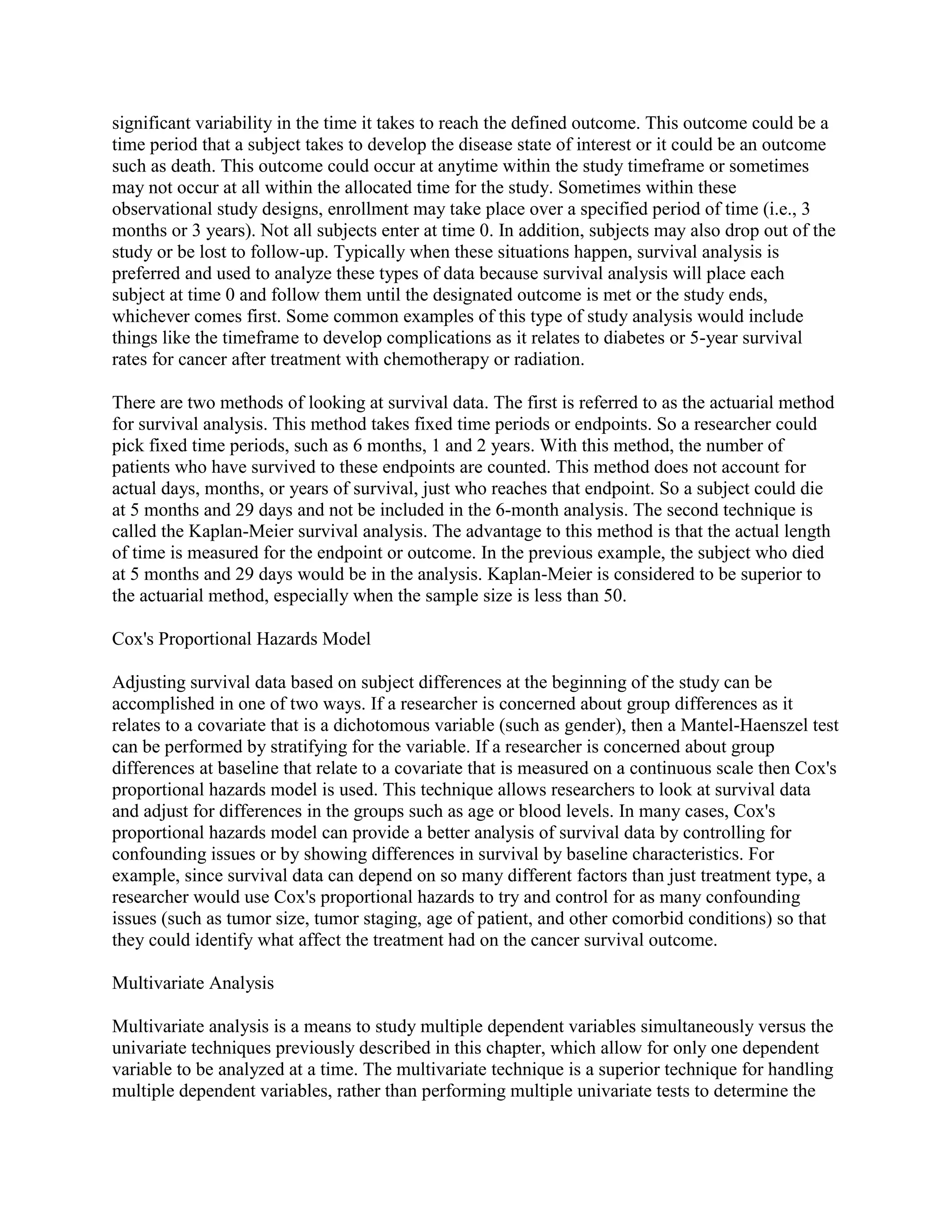 significant variability in the time it takes to reach the defined outcome. This outcome could be a
time period that a subject takes to develop the disease state of interest or it could be an outcome
such as death. This outcome could occur at anytime within the study timeframe or sometimes
may not occur at all within the allocated time for the study. Sometimes within these
observational study designs, enrollment may take place over a specified period of time (i.e., 3
months or 3 years). Not all subjects enter at time 0. In addition, subjects may also drop out of the
study or be lost to follow-up. Typically when these situations happen, survival analysis is
preferred and used to analyze these types of data because survival analysis will place each
subject at time 0 and follow them until the designated outcome is met or the study ends,
whichever comes first. Some common examples of this type of study analysis would include
things like the timeframe to develop complications as it relates to diabetes or 5-year survival
rates for cancer after treatment with chemotherapy or radiation.

There are two methods of looking at survival data. The first is referred to as the actuarial method
for survival analysis. This method takes fixed time periods or endpoints. So a researcher could
pick fixed time periods, such as 6 months, 1 and 2 years. With this method, the number of
patients who have survived to these endpoints are counted. This method does not account for
actual days, months, or years of survival, just who reaches that endpoint. So a subject could die
at 5 months and 29 days and not be included in the 6-month analysis. The second technique is
called the Kaplan-Meier survival analysis. The advantage to this method is that the actual length
of time is measured for the endpoint or outcome. In the previous example, the subject who died
at 5 months and 29 days would be in the analysis. Kaplan-Meier is considered to be superior to
the actuarial method, especially when the sample size is less than 50.

Cox's Proportional Hazards Model

Adjusting survival data based on subject differences at the beginning of the study can be
accomplished in one of two ways. If a researcher is concerned about group differences as it
relates to a covariate that is a dichotomous variable (such as gender), then a Mantel-Haenszel test
can be performed by stratifying for the variable. If a researcher is concerned about group
differences at baseline that relate to a covariate that is measured on a continuous scale then Cox's
proportional hazards model is used. This technique allows researchers to look at survival data
and adjust for differences in the groups such as age or blood levels. In many cases, Cox's
proportional hazards model can provide a better analysis of survival data by controlling for
confounding issues or by showing differences in survival by baseline characteristics. For
example, since survival data can depend on so many different factors than just treatment type, a
researcher would use Cox's proportional hazards to try and control for as many confounding
issues (such as tumor size, tumor staging, age of patient, and other comorbid conditions) so that
they could identify what affect the treatment had on the cancer survival outcome.

Multivariate Analysis

Multivariate analysis is a means to study multiple dependent variables simultaneously versus the
univariate techniques previously described in this chapter, which allow for only one dependent
variable to be analyzed at a time. The multivariate technique is a superior technique for handling
multiple dependent variables, rather than performing multiple univariate tests to determine the
 