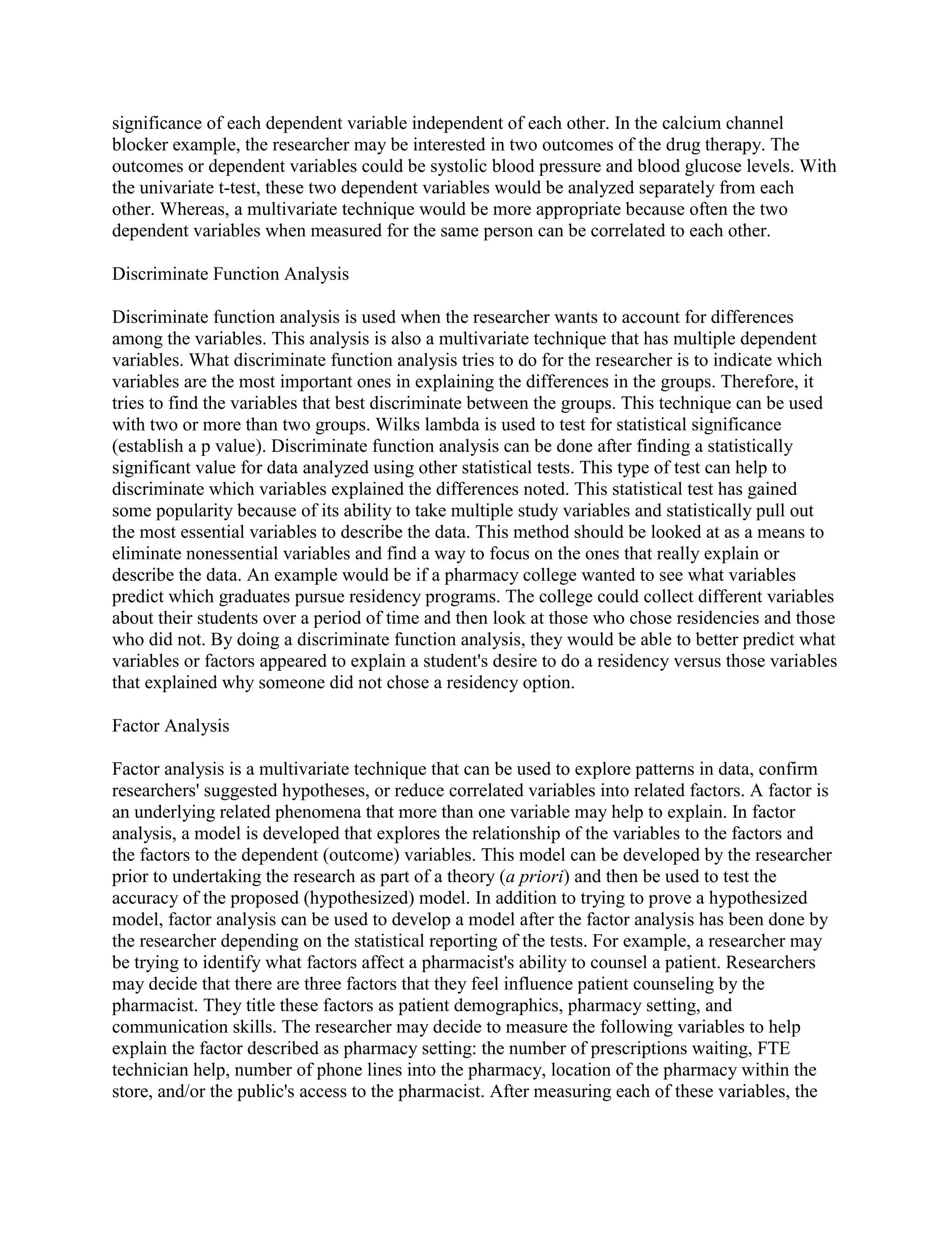 significance of each dependent variable independent of each other. In the calcium channel
blocker example, the researcher may be interested in two outcomes of the drug therapy. The
outcomes or dependent variables could be systolic blood pressure and blood glucose levels. With
the univariate t-test, these two dependent variables would be analyzed separately from each
other. Whereas, a multivariate technique would be more appropriate because often the two
dependent variables when measured for the same person can be correlated to each other.

Discriminate Function Analysis

Discriminate function analysis is used when the researcher wants to account for differences
among the variables. This analysis is also a multivariate technique that has multiple dependent
variables. What discriminate function analysis tries to do for the researcher is to indicate which
variables are the most important ones in explaining the differences in the groups. Therefore, it
tries to find the variables that best discriminate between the groups. This technique can be used
with two or more than two groups. Wilks lambda is used to test for statistical significance
(establish a p value). Discriminate function analysis can be done after finding a statistically
significant value for data analyzed using other statistical tests. This type of test can help to
discriminate which variables explained the differences noted. This statistical test has gained
some popularity because of its ability to take multiple study variables and statistically pull out
the most essential variables to describe the data. This method should be looked at as a means to
eliminate nonessential variables and find a way to focus on the ones that really explain or
describe the data. An example would be if a pharmacy college wanted to see what variables
predict which graduates pursue residency programs. The college could collect different variables
about their students over a period of time and then look at those who chose residencies and those
who did not. By doing a discriminate function analysis, they would be able to better predict what
variables or factors appeared to explain a student's desire to do a residency versus those variables
that explained why someone did not chose a residency option.

Factor Analysis

Factor analysis is a multivariate technique that can be used to explore patterns in data, confirm
researchers' suggested hypotheses, or reduce correlated variables into related factors. A factor is
an underlying related phenomena that more than one variable may help to explain. In factor
analysis, a model is developed that explores the relationship of the variables to the factors and
the factors to the dependent (outcome) variables. This model can be developed by the researcher
prior to undertaking the research as part of a theory (a priori) and then be used to test the
accuracy of the proposed (hypothesized) model. In addition to trying to prove a hypothesized
model, factor analysis can be used to develop a model after the factor analysis has been done by
the researcher depending on the statistical reporting of the tests. For example, a researcher may
be trying to identify what factors affect a pharmacist's ability to counsel a patient. Researchers
may decide that there are three factors that they feel influence patient counseling by the
pharmacist. They title these factors as patient demographics, pharmacy setting, and
communication skills. The researcher may decide to measure the following variables to help
explain the factor described as pharmacy setting: the number of prescriptions waiting, FTE
technician help, number of phone lines into the pharmacy, location of the pharmacy within the
store, and/or the public's access to the pharmacist. After measuring each of these variables, the
 