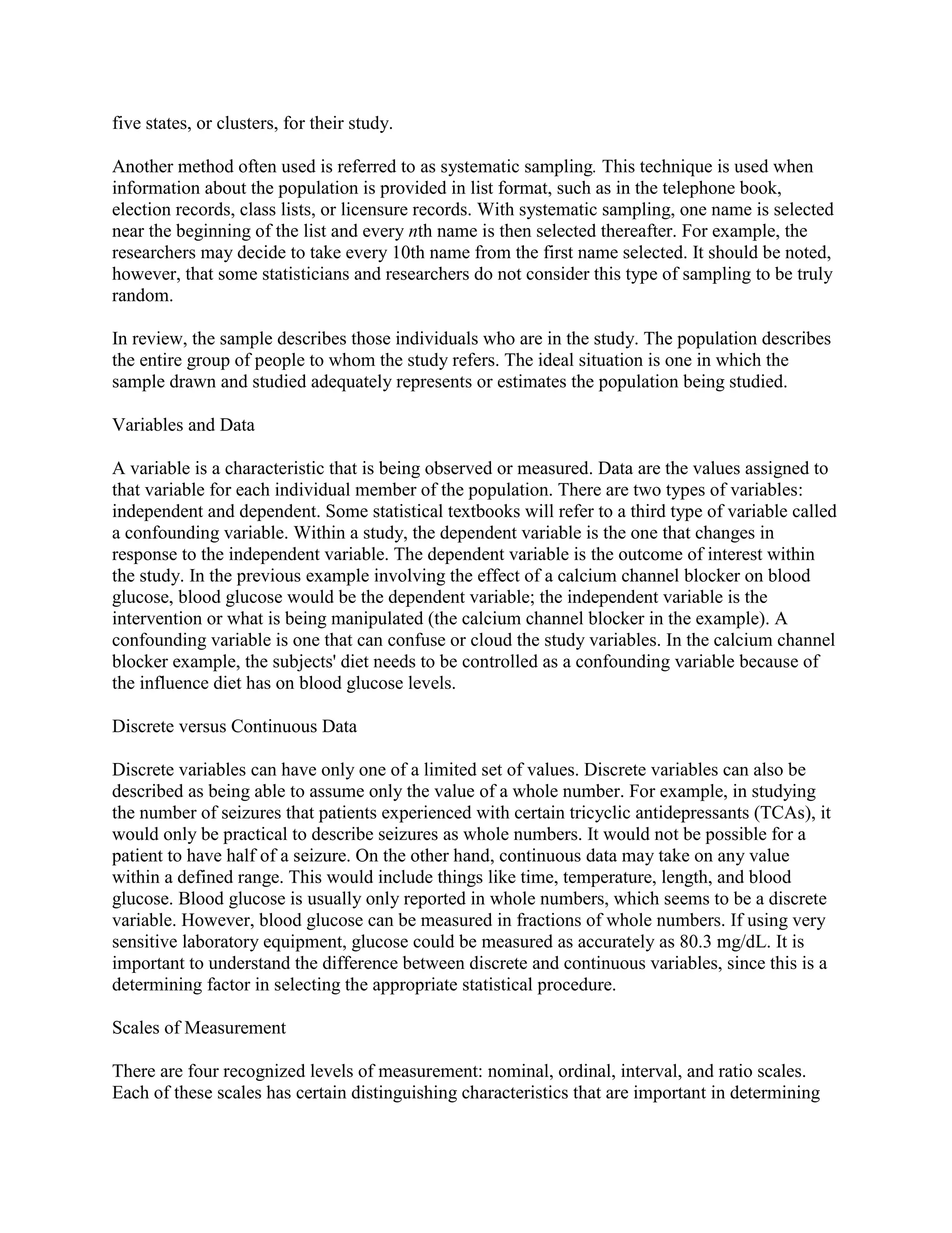 five states, or clusters, for their study.

Another method often used is referred to as systematic sampling. This technique is used when
information about the population is provided in list format, such as in the telephone book,
election records, class lists, or licensure records. With systematic sampling, one name is selected
near the beginning of the list and every nth name is then selected thereafter. For example, the
researchers may decide to take every 10th name from the first name selected. It should be noted,
however, that some statisticians and researchers do not consider this type of sampling to be truly
random.

In review, the sample describes those individuals who are in the study. The population describes
the entire group of people to whom the study refers. The ideal situation is one in which the
sample drawn and studied adequately represents or estimates the population being studied.

Variables and Data

A variable is a characteristic that is being observed or measured. Data are the values assigned to
that variable for each individual member of the population. There are two types of variables:
independent and dependent. Some statistical textbooks will refer to a third type of variable called
a confounding variable. Within a study, the dependent variable is the one that changes in
response to the independent variable. The dependent variable is the outcome of interest within
the study. In the previous example involving the effect of a calcium channel blocker on blood
glucose, blood glucose would be the dependent variable; the independent variable is the
intervention or what is being manipulated (the calcium channel blocker in the example). A
confounding variable is one that can confuse or cloud the study variables. In the calcium channel
blocker example, the subjects' diet needs to be controlled as a confounding variable because of
the influence diet has on blood glucose levels.

Discrete versus Continuous Data

Discrete variables can have only one of a limited set of values. Discrete variables can also be
described as being able to assume only the value of a whole number. For example, in studying
the number of seizures that patients experienced with certain tricyclic antidepressants (TCAs), it
would only be practical to describe seizures as whole numbers. It would not be possible for a
patient to have half of a seizure. On the other hand, continuous data may take on any value
within a defined range. This would include things like time, temperature, length, and blood
glucose. Blood glucose is usually only reported in whole numbers, which seems to be a discrete
variable. However, blood glucose can be measured in fractions of whole numbers. If using very
sensitive laboratory equipment, glucose could be measured as accurately as 80.3 mg/dL. It is
important to understand the difference between discrete and continuous variables, since this is a
determining factor in selecting the appropriate statistical procedure.

Scales of Measurement

There are four recognized levels of measurement: nominal, ordinal, interval, and ratio scales.
Each of these scales has certain distinguishing characteristics that are important in determining
 