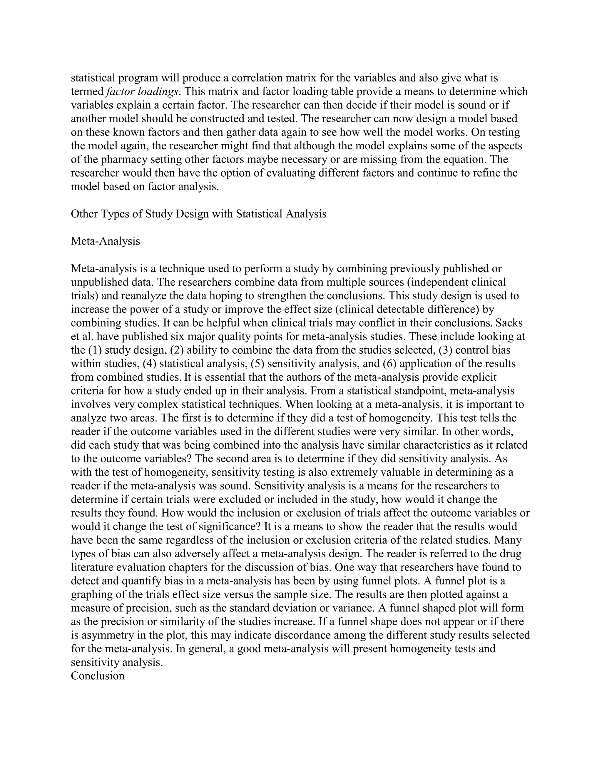 statistical program will produce a correlation matrix for the variables and also give what is
termed factor loadings. This matrix and factor loading table provide a means to determine which
variables explain a certain factor. The researcher can then decide if their model is sound or if
another model should be constructed and tested. The researcher can now design a model based
on these known factors and then gather data again to see how well the model works. On testing
the model again, the researcher might find that although the model explains some of the aspects
of the pharmacy setting other factors maybe necessary or are missing from the equation. The
researcher would then have the option of evaluating different factors and continue to refine the
model based on factor analysis.

Other Types of Study Design with Statistical Analysis

Meta-Analysis

Meta-analysis is a technique used to perform a study by combining previously published or
unpublished data. The researchers combine data from multiple sources (independent clinical
trials) and reanalyze the data hoping to strengthen the conclusions. This study design is used to
increase the power of a study or improve the effect size (clinical detectable difference) by
combining studies. It can be helpful when clinical trials may conflict in their conclusions. Sacks
et al. have published six major quality points for meta-analysis studies. These include looking at
the (1) study design, (2) ability to combine the data from the studies selected, (3) control bias
within studies, (4) statistical analysis, (5) sensitivity analysis, and (6) application of the results
from combined studies. It is essential that the authors of the meta-analysis provide explicit
criteria for how a study ended up in their analysis. From a statistical standpoint, meta-analysis
involves very complex statistical techniques. When looking at a meta-analysis, it is important to
analyze two areas. The first is to determine if they did a test of homogeneity. This test tells the
reader if the outcome variables used in the different studies were very similar. In other words,
did each study that was being combined into the analysis have similar characteristics as it related
to the outcome variables? The second area is to determine if they did sensitivity analysis. As
with the test of homogeneity, sensitivity testing is also extremely valuable in determining as a
reader if the meta-analysis was sound. Sensitivity analysis is a means for the researchers to
determine if certain trials were excluded or included in the study, how would it change the
results they found. How would the inclusion or exclusion of trials affect the outcome variables or
would it change the test of significance? It is a means to show the reader that the results would
have been the same regardless of the inclusion or exclusion criteria of the related studies. Many
types of bias can also adversely affect a meta-analysis design. The reader is referred to the drug
literature evaluation chapters for the discussion of bias. One way that researchers have found to
detect and quantify bias in a meta-analysis has been by using funnel plots. A funnel plot is a
graphing of the trials effect size versus the sample size. The results are then plotted against a
measure of precision, such as the standard deviation or variance. A funnel shaped plot will form
as the precision or similarity of the studies increase. If a funnel shape does not appear or if there
is asymmetry in the plot, this may indicate discordance among the different study results selected
for the meta-analysis. In general, a good meta-analysis will present homogeneity tests and
sensitivity analysis.
Conclusion
 
