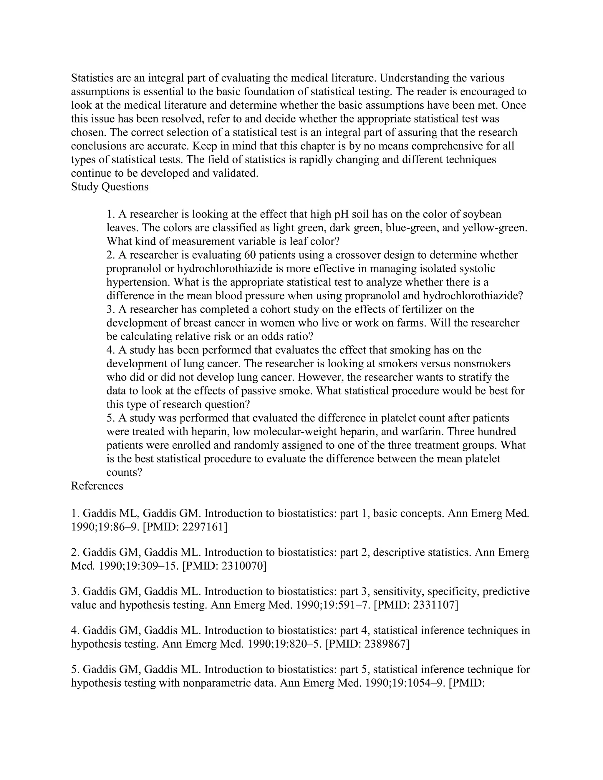Statistics are an integral part of evaluating the medical literature. Understanding the various
assumptions is essential to the basic foundation of statistical testing. The reader is encouraged to
look at the medical literature and determine whether the basic assumptions have been met. Once
this issue has been resolved, refer to and decide whether the appropriate statistical test was
chosen. The correct selection of a statistical test is an integral part of assuring that the research
conclusions are accurate. Keep in mind that this chapter is by no means comprehensive for all
types of statistical tests. The field of statistics is rapidly changing and different techniques
continue to be developed and validated.
Study Questions

       1. A researcher is looking at the effect that high pH soil has on the color of soybean
       leaves. The colors are classified as light green, dark green, blue-green, and yellow-green.
       What kind of measurement variable is leaf color?
       2. A researcher is evaluating 60 patients using a crossover design to determine whether
       propranolol or hydrochlorothiazide is more effective in managing isolated systolic
       hypertension. What is the appropriate statistical test to analyze whether there is a
       difference in the mean blood pressure when using propranolol and hydrochlorothiazide?
       3. A researcher has completed a cohort study on the effects of fertilizer on the
       development of breast cancer in women who live or work on farms. Will the researcher
       be calculating relative risk or an odds ratio?
       4. A study has been performed that evaluates the effect that smoking has on the
       development of lung cancer. The researcher is looking at smokers versus nonsmokers
       who did or did not develop lung cancer. However, the researcher wants to stratify the
       data to look at the effects of passive smoke. What statistical procedure would be best for
       this type of research question?
       5. A study was performed that evaluated the difference in platelet count after patients
       were treated with heparin, low molecular-weight heparin, and warfarin. Three hundred
       patients were enrolled and randomly assigned to one of the three treatment groups. What
       is the best statistical procedure to evaluate the difference between the mean platelet
       counts?
References

1. Gaddis ML, Gaddis GM. Introduction to biostatistics: part 1, basic concepts. Ann Emerg Med.
1990;19:86–9. [PMID: 2297161]

2. Gaddis GM, Gaddis ML. Introduction to biostatistics: part 2, descriptive statistics. Ann Emerg
Med. 1990;19:309–15. [PMID: 2310070]

3. Gaddis GM, Gaddis ML. Introduction to biostatistics: part 3, sensitivity, specificity, predictive
value and hypothesis testing. Ann Emerg Med. 1990;19:591–7. [PMID: 2331107]

4. Gaddis GM, Gaddis ML. Introduction to biostatistics: part 4, statistical inference techniques in
hypothesis testing. Ann Emerg Med. 1990;19:820–5. [PMID: 2389867]

5. Gaddis GM, Gaddis ML. Introduction to biostatistics: part 5, statistical inference technique for
hypothesis testing with nonparametric data. Ann Emerg Med. 1990;19:1054–9. [PMID:
 