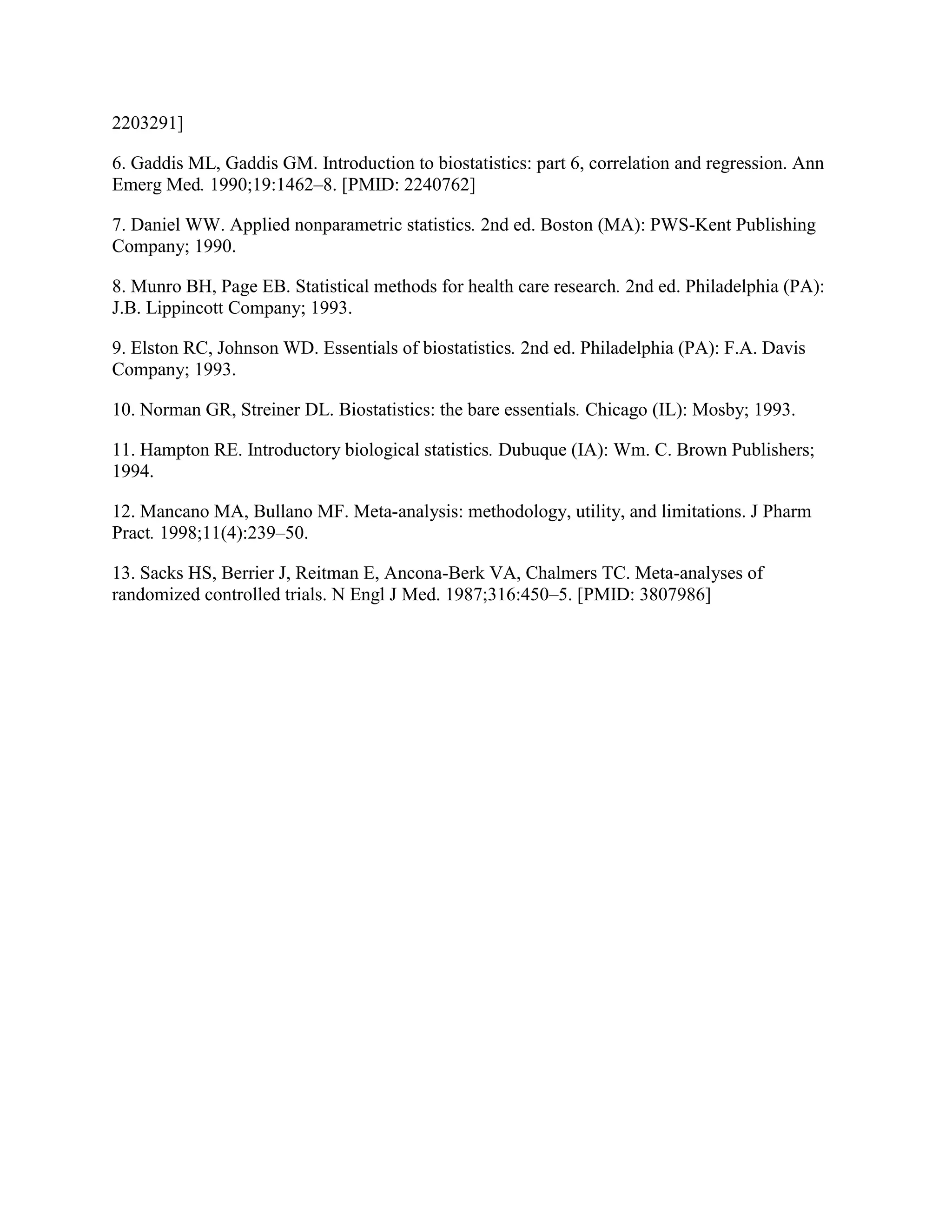 2203291]

6. Gaddis ML, Gaddis GM. Introduction to biostatistics: part 6, correlation and regression. Ann
Emerg Med. 1990;19:1462–8. [PMID: 2240762]

7. Daniel WW. Applied nonparametric statistics. 2nd ed. Boston (MA): PWS-Kent Publishing
Company; 1990.

8. Munro BH, Page EB. Statistical methods for health care research. 2nd ed. Philadelphia (PA):
J.B. Lippincott Company; 1993.

9. Elston RC, Johnson WD. Essentials of biostatistics. 2nd ed. Philadelphia (PA): F.A. Davis
Company; 1993.

10. Norman GR, Streiner DL. Biostatistics: the bare essentials. Chicago (IL): Mosby; 1993.

11. Hampton RE. Introductory biological statistics. Dubuque (IA): Wm. C. Brown Publishers;
1994.

12. Mancano MA, Bullano MF. Meta-analysis: methodology, utility, and limitations. J Pharm
Pract. 1998;11(4):239–50.

13. Sacks HS, Berrier J, Reitman E, Ancona-Berk VA, Chalmers TC. Meta-analyses of
randomized controlled trials. N Engl J Med. 1987;316:450–5. [PMID: 3807986]
 