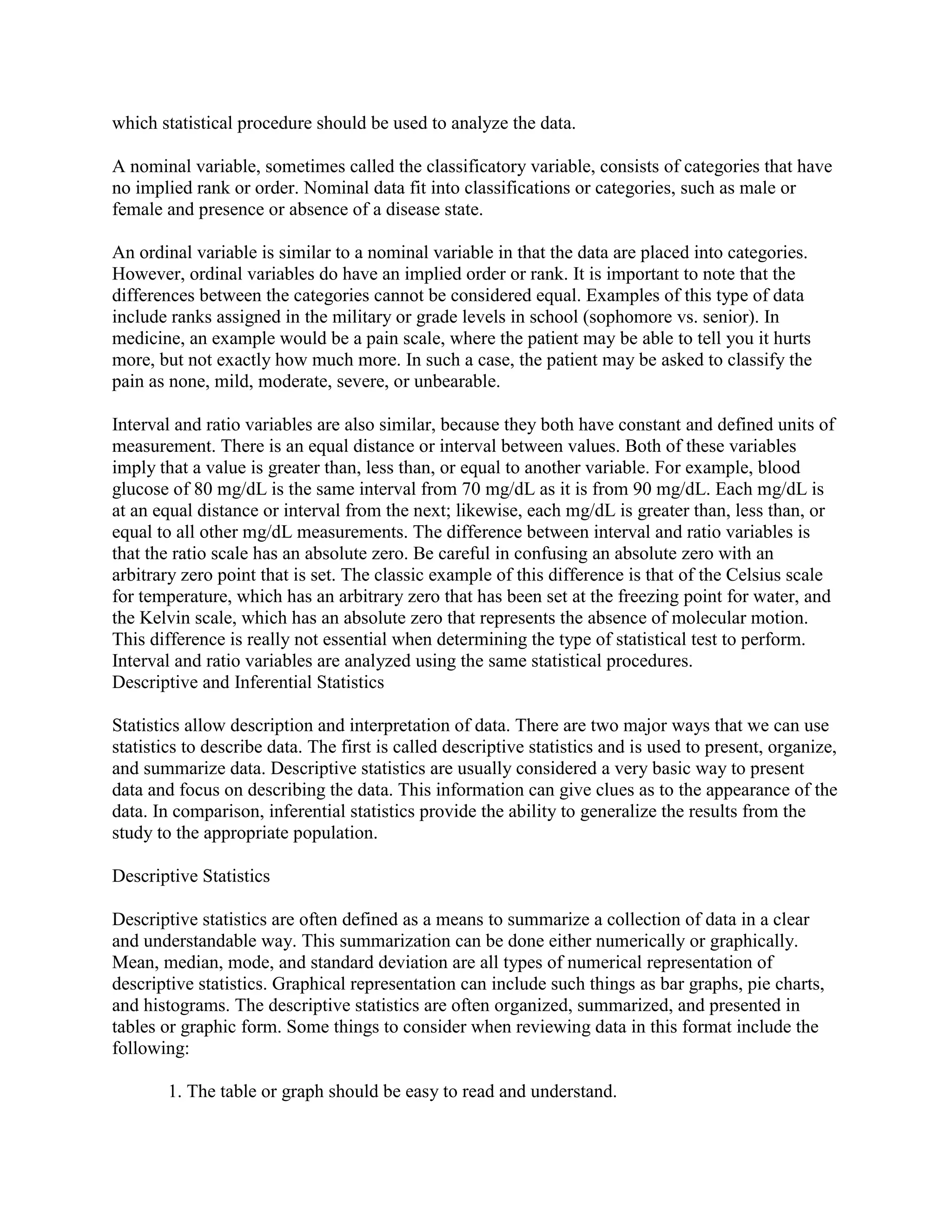 which statistical procedure should be used to analyze the data.

A nominal variable, sometimes called the classificatory variable, consists of categories that have
no implied rank or order. Nominal data fit into classifications or categories, such as male or
female and presence or absence of a disease state.

An ordinal variable is similar to a nominal variable in that the data are placed into categories.
However, ordinal variables do have an implied order or rank. It is important to note that the
differences between the categories cannot be considered equal. Examples of this type of data
include ranks assigned in the military or grade levels in school (sophomore vs. senior). In
medicine, an example would be a pain scale, where the patient may be able to tell you it hurts
more, but not exactly how much more. In such a case, the patient may be asked to classify the
pain as none, mild, moderate, severe, or unbearable.

Interval and ratio variables are also similar, because they both have constant and defined units of
measurement. There is an equal distance or interval between values. Both of these variables
imply that a value is greater than, less than, or equal to another variable. For example, blood
glucose of 80 mg/dL is the same interval from 70 mg/dL as it is from 90 mg/dL. Each mg/dL is
at an equal distance or interval from the next; likewise, each mg/dL is greater than, less than, or
equal to all other mg/dL measurements. The difference between interval and ratio variables is
that the ratio scale has an absolute zero. Be careful in confusing an absolute zero with an
arbitrary zero point that is set. The classic example of this difference is that of the Celsius scale
for temperature, which has an arbitrary zero that has been set at the freezing point for water, and
the Kelvin scale, which has an absolute zero that represents the absence of molecular motion.
This difference is really not essential when determining the type of statistical test to perform.
Interval and ratio variables are analyzed using the same statistical procedures.
Descriptive and Inferential Statistics

Statistics allow description and interpretation of data. There are two major ways that we can use
statistics to describe data. The first is called descriptive statistics and is used to present, organize,
and summarize data. Descriptive statistics are usually considered a very basic way to present
data and focus on describing the data. This information can give clues as to the appearance of the
data. In comparison, inferential statistics provide the ability to generalize the results from the
study to the appropriate population.

Descriptive Statistics

Descriptive statistics are often defined as a means to summarize a collection of data in a clear
and understandable way. This summarization can be done either numerically or graphically.
Mean, median, mode, and standard deviation are all types of numerical representation of
descriptive statistics. Graphical representation can include such things as bar graphs, pie charts,
and histograms. The descriptive statistics are often organized, summarized, and presented in
tables or graphic form. Some things to consider when reviewing data in this format include the
following:

        1. The table or graph should be easy to read and understand.
 