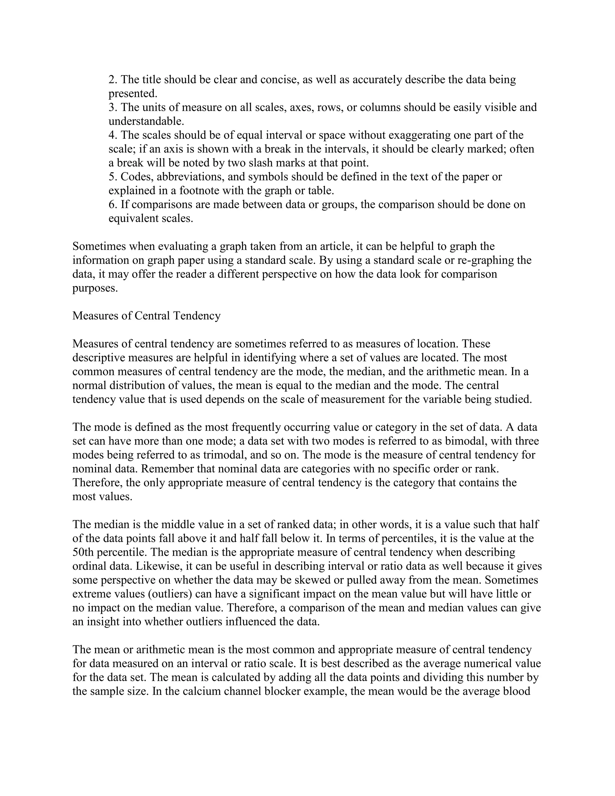 2. The title should be clear and concise, as well as accurately describe the data being
        presented.
        3. The units of measure on all scales, axes, rows, or columns should be easily visible and
        understandable.
        4. The scales should be of equal interval or space without exaggerating one part of the
        scale; if an axis is shown with a break in the intervals, it should be clearly marked; often
        a break will be noted by two slash marks at that point.
        5. Codes, abbreviations, and symbols should be defined in the text of the paper or
        explained in a footnote with the graph or table.
        6. If comparisons are made between data or groups, the comparison should be done on
        equivalent scales.

Sometimes when evaluating a graph taken from an article, it can be helpful to graph the
information on graph paper using a standard scale. By using a standard scale or re-graphing the
data, it may offer the reader a different perspective on how the data look for comparison
purposes.

Measures of Central Tendency

Measures of central tendency are sometimes referred to as measures of location. These
descriptive measures are helpful in identifying where a set of values are located. The most
common measures of central tendency are the mode, the median, and the arithmetic mean. In a
normal distribution of values, the mean is equal to the median and the mode. The central
tendency value that is used depends on the scale of measurement for the variable being studied.

The mode is defined as the most frequently occurring value or category in the set of data. A data
set can have more than one mode; a data set with two modes is referred to as bimodal, with three
modes being referred to as trimodal, and so on. The mode is the measure of central tendency for
nominal data. Remember that nominal data are categories with no specific order or rank.
Therefore, the only appropriate measure of central tendency is the category that contains the
most values.

The median is the middle value in a set of ranked data; in other words, it is a value such that half
of the data points fall above it and half fall below it. In terms of percentiles, it is the value at the
50th percentile. The median is the appropriate measure of central tendency when describing
ordinal data. Likewise, it can be useful in describing interval or ratio data as well because it gives
some perspective on whether the data may be skewed or pulled away from the mean. Sometimes
extreme values (outliers) can have a significant impact on the mean value but will have little or
no impact on the median value. Therefore, a comparison of the mean and median values can give
an insight into whether outliers influenced the data.

The mean or arithmetic mean is the most common and appropriate measure of central tendency
for data measured on an interval or ratio scale. It is best described as the average numerical value
for the data set. The mean is calculated by adding all the data points and dividing this number by
the sample size. In the calcium channel blocker example, the mean would be the average blood
 