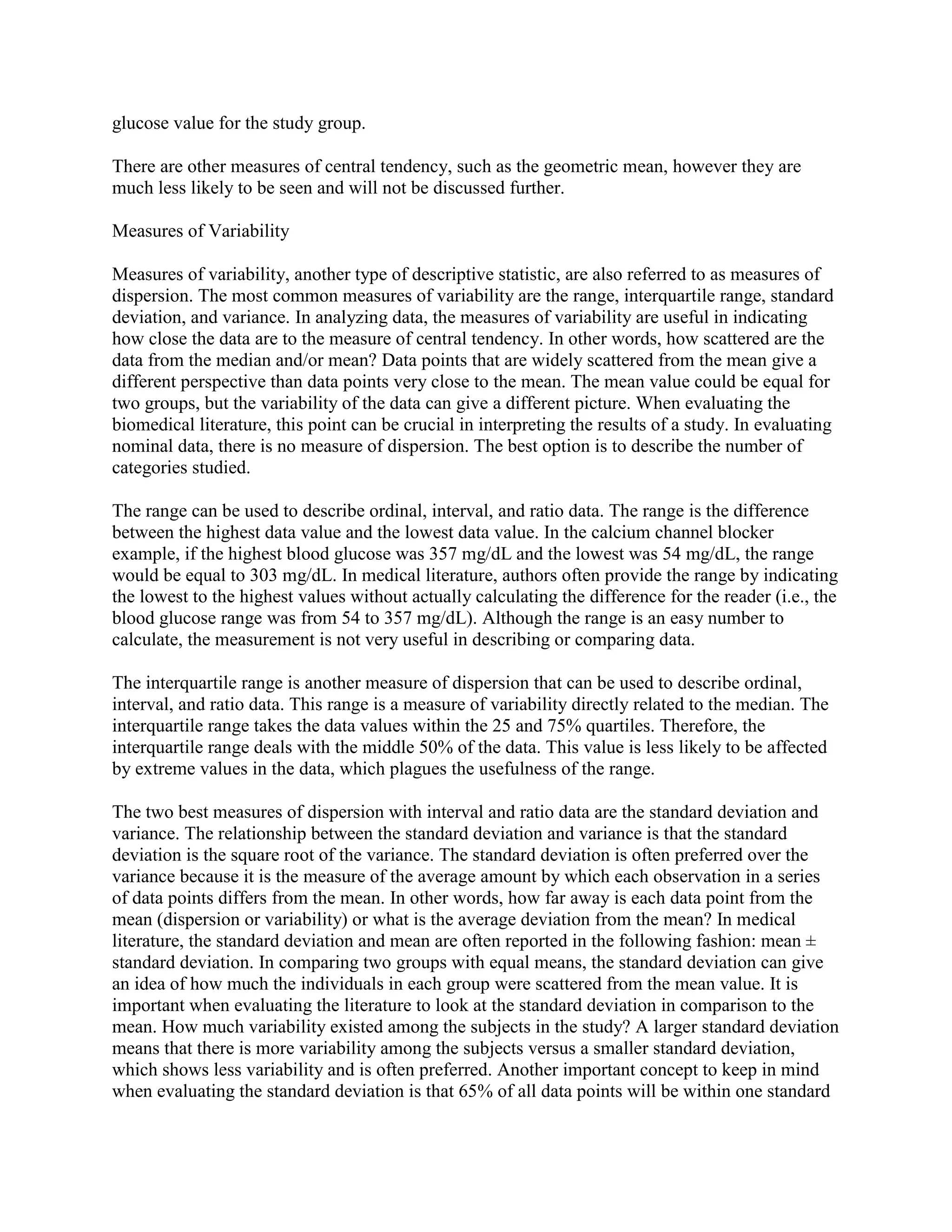 glucose value for the study group.

There are other measures of central tendency, such as the geometric mean, however they are
much less likely to be seen and will not be discussed further.

Measures of Variability

Measures of variability, another type of descriptive statistic, are also referred to as measures of
dispersion. The most common measures of variability are the range, interquartile range, standard
deviation, and variance. In analyzing data, the measures of variability are useful in indicating
how close the data are to the measure of central tendency. In other words, how scattered are the
data from the median and/or mean? Data points that are widely scattered from the mean give a
different perspective than data points very close to the mean. The mean value could be equal for
two groups, but the variability of the data can give a different picture. When evaluating the
biomedical literature, this point can be crucial in interpreting the results of a study. In evaluating
nominal data, there is no measure of dispersion. The best option is to describe the number of
categories studied.

The range can be used to describe ordinal, interval, and ratio data. The range is the difference
between the highest data value and the lowest data value. In the calcium channel blocker
example, if the highest blood glucose was 357 mg/dL and the lowest was 54 mg/dL, the range
would be equal to 303 mg/dL. In medical literature, authors often provide the range by indicating
the lowest to the highest values without actually calculating the difference for the reader (i.e., the
blood glucose range was from 54 to 357 mg/dL). Although the range is an easy number to
calculate, the measurement is not very useful in describing or comparing data.

The interquartile range is another measure of dispersion that can be used to describe ordinal,
interval, and ratio data. This range is a measure of variability directly related to the median. The
interquartile range takes the data values within the 25 and 75% quartiles. Therefore, the
interquartile range deals with the middle 50% of the data. This value is less likely to be affected
by extreme values in the data, which plagues the usefulness of the range.

The two best measures of dispersion with interval and ratio data are the standard deviation and
variance. The relationship between the standard deviation and variance is that the standard
deviation is the square root of the variance. The standard deviation is often preferred over the
variance because it is the measure of the average amount by which each observation in a series
of data points differs from the mean. In other words, how far away is each data point from the
mean (dispersion or variability) or what is the average deviation from the mean? In medical
literature, the standard deviation and mean are often reported in the following fashion: mean ±
standard deviation. In comparing two groups with equal means, the standard deviation can give
an idea of how much the individuals in each group were scattered from the mean value. It is
important when evaluating the literature to look at the standard deviation in comparison to the
mean. How much variability existed among the subjects in the study? A larger standard deviation
means that there is more variability among the subjects versus a smaller standard deviation,
which shows less variability and is often preferred. Another important concept to keep in mind
when evaluating the standard deviation is that 65% of all data points will be within one standard
 