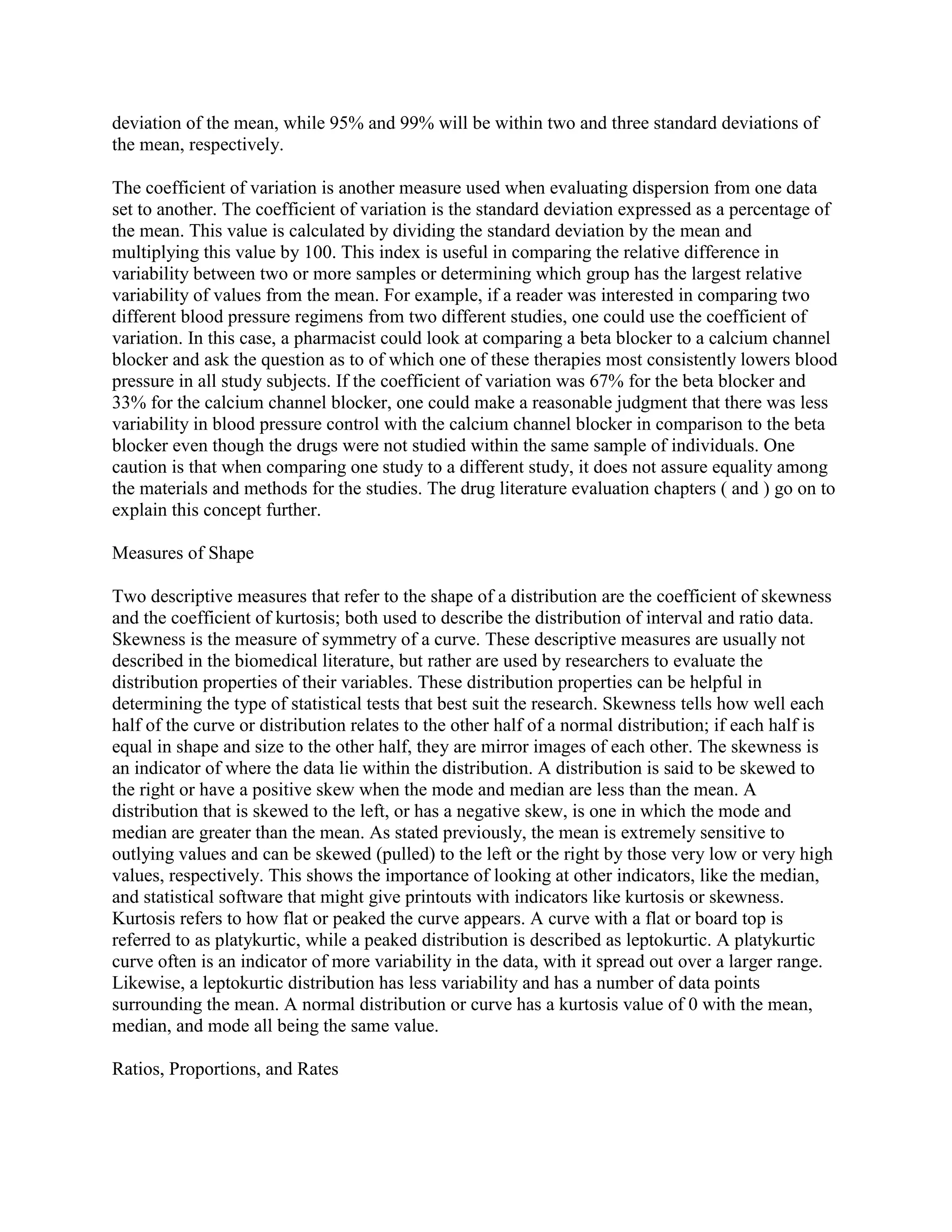 deviation of the mean, while 95% and 99% will be within two and three standard deviations of
the mean, respectively.

The coefficient of variation is another measure used when evaluating dispersion from one data
set to another. The coefficient of variation is the standard deviation expressed as a percentage of
the mean. This value is calculated by dividing the standard deviation by the mean and
multiplying this value by 100. This index is useful in comparing the relative difference in
variability between two or more samples or determining which group has the largest relative
variability of values from the mean. For example, if a reader was interested in comparing two
different blood pressure regimens from two different studies, one could use the coefficient of
variation. In this case, a pharmacist could look at comparing a beta blocker to a calcium channel
blocker and ask the question as to of which one of these therapies most consistently lowers blood
pressure in all study subjects. If the coefficient of variation was 67% for the beta blocker and
33% for the calcium channel blocker, one could make a reasonable judgment that there was less
variability in blood pressure control with the calcium channel blocker in comparison to the beta
blocker even though the drugs were not studied within the same sample of individuals. One
caution is that when comparing one study to a different study, it does not assure equality among
the materials and methods for the studies. The drug literature evaluation chapters ( and ) go on to
explain this concept further.

Measures of Shape

Two descriptive measures that refer to the shape of a distribution are the coefficient of skewness
and the coefficient of kurtosis; both used to describe the distribution of interval and ratio data.
Skewness is the measure of symmetry of a curve. These descriptive measures are usually not
described in the biomedical literature, but rather are used by researchers to evaluate the
distribution properties of their variables. These distribution properties can be helpful in
determining the type of statistical tests that best suit the research. Skewness tells how well each
half of the curve or distribution relates to the other half of a normal distribution; if each half is
equal in shape and size to the other half, they are mirror images of each other. The skewness is
an indicator of where the data lie within the distribution. A distribution is said to be skewed to
the right or have a positive skew when the mode and median are less than the mean. A
distribution that is skewed to the left, or has a negative skew, is one in which the mode and
median are greater than the mean. As stated previously, the mean is extremely sensitive to
outlying values and can be skewed (pulled) to the left or the right by those very low or very high
values, respectively. This shows the importance of looking at other indicators, like the median,
and statistical software that might give printouts with indicators like kurtosis or skewness.
Kurtosis refers to how flat or peaked the curve appears. A curve with a flat or board top is
referred to as platykurtic, while a peaked distribution is described as leptokurtic. A platykurtic
curve often is an indicator of more variability in the data, with it spread out over a larger range.
Likewise, a leptokurtic distribution has less variability and has a number of data points
surrounding the mean. A normal distribution or curve has a kurtosis value of 0 with the mean,
median, and mode all being the same value.

Ratios, Proportions, and Rates
 