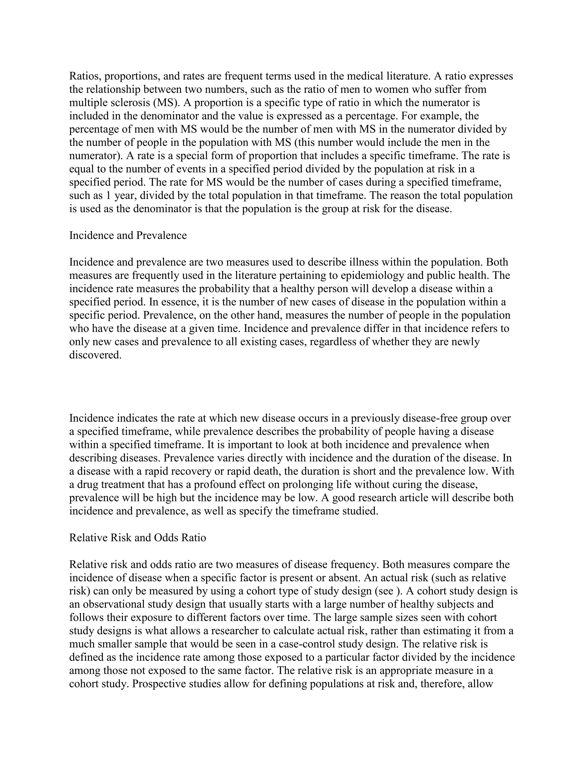 Ratios, proportions, and rates are frequent terms used in the medical literature. A ratio expresses
the relationship between two numbers, such as the ratio of men to women who suffer from
multiple sclerosis (MS). A proportion is a specific type of ratio in which the numerator is
included in the denominator and the value is expressed as a percentage. For example, the
percentage of men with MS would be the number of men with MS in the numerator divided by
the number of people in the population with MS (this number would include the men in the
numerator). A rate is a special form of proportion that includes a specific timeframe. The rate is
equal to the number of events in a specified period divided by the population at risk in a
specified period. The rate for MS would be the number of cases during a specified timeframe,
such as 1 year, divided by the total population in that timeframe. The reason the total population
is used as the denominator is that the population is the group at risk for the disease.

Incidence and Prevalence

Incidence and prevalence are two measures used to describe illness within the population. Both
measures are frequently used in the literature pertaining to epidemiology and public health. The
incidence rate measures the probability that a healthy person will develop a disease within a
specified period. In essence, it is the number of new cases of disease in the population within a
specific period. Prevalence, on the other hand, measures the number of people in the population
who have the disease at a given time. Incidence and prevalence differ in that incidence refers to
only new cases and prevalence to all existing cases, regardless of whether they are newly
discovered.




Incidence indicates the rate at which new disease occurs in a previously disease-free group over
a specified timeframe, while prevalence describes the probability of people having a disease
within a specified timeframe. It is important to look at both incidence and prevalence when
describing diseases. Prevalence varies directly with incidence and the duration of the disease. In
a disease with a rapid recovery or rapid death, the duration is short and the prevalence low. With
a drug treatment that has a profound effect on prolonging life without curing the disease,
prevalence will be high but the incidence may be low. A good research article will describe both
incidence and prevalence, as well as specify the timeframe studied.

Relative Risk and Odds Ratio

Relative risk and odds ratio are two measures of disease frequency. Both measures compare the
incidence of disease when a specific factor is present or absent. An actual risk (such as relative
risk) can only be measured by using a cohort type of study design (see ). A cohort study design is
an observational study design that usually starts with a large number of healthy subjects and
follows their exposure to different factors over time. The large sample sizes seen with cohort
study designs is what allows a researcher to calculate actual risk, rather than estimating it from a
much smaller sample that would be seen in a case-control study design. The relative risk is
defined as the incidence rate among those exposed to a particular factor divided by the incidence
among those not exposed to the same factor. The relative risk is an appropriate measure in a
cohort study. Prospective studies allow for defining populations at risk and, therefore, allow
 
