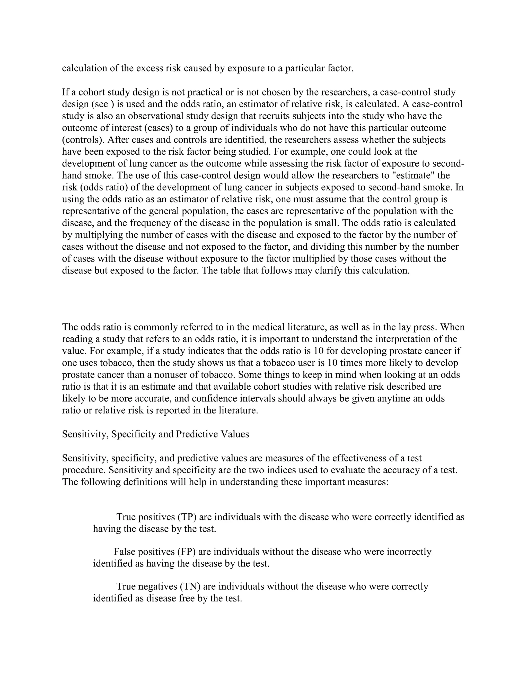 calculation of the excess risk caused by exposure to a particular factor.

If a cohort study design is not practical or is not chosen by the researchers, a case-control study
design (see ) is used and the odds ratio, an estimator of relative risk, is calculated. A case-control
study is also an observational study design that recruits subjects into the study who have the
outcome of interest (cases) to a group of individuals who do not have this particular outcome
(controls). After cases and controls are identified, the researchers assess whether the subjects
have been exposed to the risk factor being studied. For example, one could look at the
development of lung cancer as the outcome while assessing the risk factor of exposure to second-
hand smoke. The use of this case-control design would allow the researchers to "estimate" the
risk (odds ratio) of the development of lung cancer in subjects exposed to second-hand smoke. In
using the odds ratio as an estimator of relative risk, one must assume that the control group is
representative of the general population, the cases are representative of the population with the
disease, and the frequency of the disease in the population is small. The odds ratio is calculated
by multiplying the number of cases with the disease and exposed to the factor by the number of
cases without the disease and not exposed to the factor, and dividing this number by the number
of cases with the disease without exposure to the factor multiplied by those cases without the
disease but exposed to the factor. The table that follows may clarify this calculation.




The odds ratio is commonly referred to in the medical literature, as well as in the lay press. When
reading a study that refers to an odds ratio, it is important to understand the interpretation of the
value. For example, if a study indicates that the odds ratio is 10 for developing prostate cancer if
one uses tobacco, then the study shows us that a tobacco user is 10 times more likely to develop
prostate cancer than a nonuser of tobacco. Some things to keep in mind when looking at an odds
ratio is that it is an estimate and that available cohort studies with relative risk described are
likely to be more accurate, and confidence intervals should always be given anytime an odds
ratio or relative risk is reported in the literature.

Sensitivity, Specificity and Predictive Values

Sensitivity, specificity, and predictive values are measures of the effectiveness of a test
procedure. Sensitivity and specificity are the two indices used to evaluate the accuracy of a test.
The following definitions will help in understanding these important measures:


            True positives (TP) are individuals with the disease who were correctly identified as
       having the disease by the test.

            False positives (FP) are individuals without the disease who were incorrectly
       identified as having the disease by the test.

             True negatives (TN) are individuals without the disease who were correctly
       identified as disease free by the test.
 