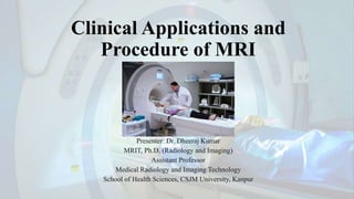Clinical Applications and
Procedure of MRI
Presenter: Dr. Dheeraj Kumar
MRIT, Ph.D. (Radiology and Imaging)
Assistant Professor
Medical Radiology and Imaging Technology
School of Health Sciences, CSJM University, Kanpur
 
