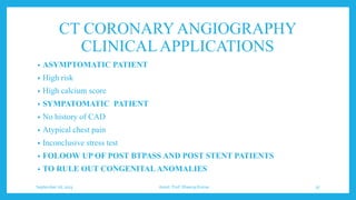 CT CORONARYANGIOGRAPHY
CLINICALAPPLICATIONS
• ASYMPTOMATIC PATIENT
• High risk
• High calcium score
• SYMPATOMATIC PATIENT
• No history of CAD
• Atypical chest pain
• Inconclusive stress test
• FOLOOW UP OF POST BTPASS AND POST STENT PATIENTS
• TO RULE OUT CONGENITAL ANOMALIES
September 26, 2023 Assist. Prof. Dheeraj Kumar 37
 