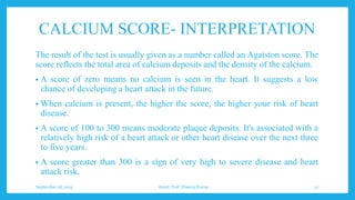 CALCIUM SCORE- INTERPRETATION
The result of the test is usually given as a number called an Agatston score. The
score reflects the total area of calcium deposits and the density of the calcium.
• A score of zero means no calcium is seen in the heart. It suggests a low
chance of developing a heart attack in the future.
• When calcium is present, the higher the score, the higher your risk of heart
disease.
• A score of 100 to 300 means moderate plaque deposits. It's associated with a
relatively high risk of a heart attack or other heart disease over the next three
to five years.
• A score greater than 300 is a sign of very high to severe disease and heart
attack risk.
September 26, 2023 Assist. Prof. Dheeraj Kumar 41
 