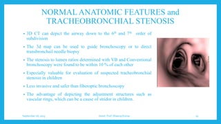 NORMAL ANATOMIC FEATURES and
TRACHEOBRONCHIAL STENOSIS
• 3D CT can depict the airway down to the 6th and 7th order of
subdivision
• The 3d map can be used to guide bronchoscopy or to direct
transbronchail needle biopsy
• The stenosis to lumen ratios determined with VB and Conventional
bronchoscopy were found to be within 10 % of each other
• Especially valuable for evaluation of suspected tracheobronchial
stenosis in children
• Less invasive and safer than fiberoptic bronchoscopy
• The advantage of depicting the adjustment structures such as
vascular rings, which can be a cause of stridor in children.
September 26, 2023 Assist. Prof. Dheeraj Kumar 50
 