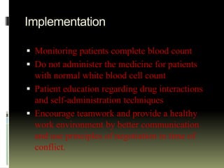 Implementation
 Monitoring patients complete blood count
 Do not administer the medicine for patients
with normal white blood cell count
 Patient education regarding drug interactions
and self-administration techniques
 Encourage teamwork and provide a healthy
work environment by better communication
and use principles of negotiation in time of
conflict.
 