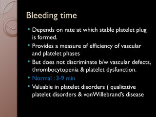 Bleeding time
 Depends on rate at which stable platelet plug
is formed.
 Provides a measure of efficiency of vascular
and platelet phases
 But does not discriminate b/w vascular defects,
thrombocytopenia & platelet dysfunction.
 Normal : 3-9 min
 Valuable in platelet disorders ( qualitative
platelet disorders & vonWillebrand’s disease
 