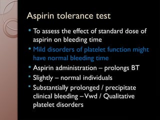 Aspirin tolerance test
 To assess the effect of standard dose of
aspirin on bleeding time
 Mild disorders of platelet function might
have normal bleeding time
 Aspirin administration – prolongs BT
 Slightly – normal individuals
 Substantially prolonged / precipitate
clinical bleeding –Vwd / Qualitative
platelet disorders
 