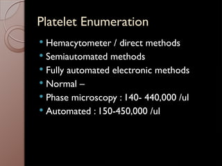 Platelet Enumeration
 Hemacytometer / direct methods
 Semiautomated methods
 Fully automated electronic methods
 Normal –
 Phase microscopy : 140- 440,000 /ul
 Automated : 150-450,000 /ul
 