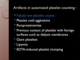 Artifacts in automated platelet counting :
 Falsely low platelet counts :
 Platelet cold agglutinins
 Paraproteinemias
 Previous contact of platelet with foreign
surfaces such as dialysis membranes
 Giant platelets
 Lipemia
 EDTA-induced platelet clumping
 