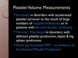 PlateletVolume Measurements
 Increased in disorders with accelerated
platelet turnover as the result of large
numbers of megathrombocytes or in
patients with Bernard-Soulier syndrome
 Normal / Decreased in disorders with
deficient platelet production, sepsis & big
spleen syndromes
 Some say increased MPV – as evidence of
Accelerated Platelet Production
 