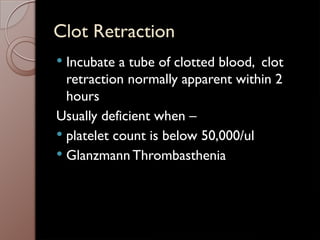 Clot Retraction
 Incubate a tube of clotted blood, clot
retraction normally apparent within 2
hours
Usually deficient when –
 platelet count is below 50,000/ul
 Glanzmann Thrombasthenia
 