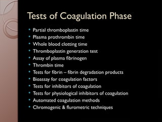 Tests of Coagulation Phase
 Partial thromboplastin time
 Plasma prothrombin time
 Whole blood clotting time
 Thromboplastin generation test
 Assay of plasma fibrinogen
 Thrombin time
 Tests for fibrin – fibrin degradation products
 Bioassay for coagulation factors
 Tests for inhibitors of coagulation
 Tests for physiological inhibitors of coagulation
 Automated coagulation methods
 Chromogenic & flurometric techniques
 